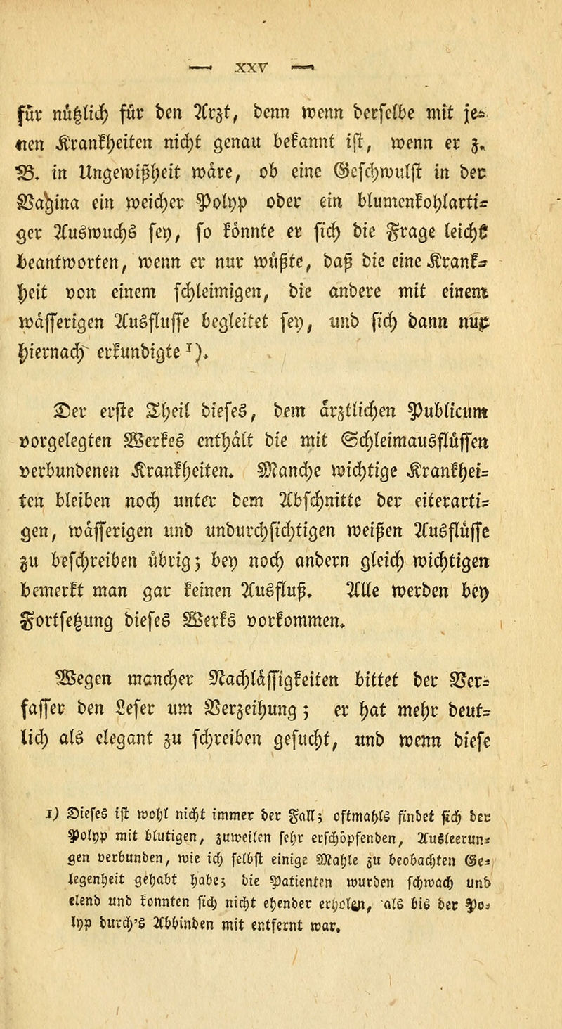 für nullte*) für beit Zt$tt beim wenn berfclbe mit je* «ten ÄranfJetten nidjt genau bdannt iffc, wenn er $* 35. tn Ungewißheit wäre, ob eine ©efrijwuljt in bec S5a^tna ein weiter spotyp ober ein blumenfotylartu 9er 2Cu8wud)8 fet), fo fonnte er ftd^ t>ie $rage leid)C beantworten, wenn er nur ioupte, bajj bie eineÄrantV Jett oon einem fd)teimigen, bie anbere mit einent wdfferigen 3C«gfluffe begleitet fei), ttnb ftd) bann nü^ fykznady erfunbtgte J)* 25er erjle Zfyit biefeS, i>em arjtttd^en publicum vorgelegten $3er?e§ enthalt bie mit @d)teimau3pffen »erbunbenen Äranfjctten» $)?and)e it>td)ttge Äran?l)et= ten bleiben nod) unter bem 2Cbfdjmtte ber eiterartt? gen, wdfferigen unb unburd)ftd)tigen voeifcn 2CuSflüffe gu befd;reiben übrig) bei) nod) anbern gteid) wichtigen bewerft man gar Feinen 2Tugfluf. TLUe werben ber> $ortfe|ung biefe6 SEBerfö »orfommen* SSegen mancher SZadjldfftgtaten bittet ber SEeri faffer ben Sefer um SSer^ei^ung; er fyat me^r beur= lief) atä elegant ju fdjreiben gefugt, unb wenn tiefe 1) Stefes iffc mot;t ntd&t immer ber gatts oftmals fürtet ft$ bec 93ot»p mit Mutigen, aumeifen fe^r erfdjbpfenben, 2fitSteetun* gen »erbunben, wie icb fctbffc einige gftabte 3« beobachten (Se* tegenfjeit gehabt tjabc? bie Patienten mürben fdbmadf) unt> etenb unb konnten ftd) nid)t ebenber etf;cfüi, als bis ber $><>? typ toird&'S 2Cbbinben mit entfernt mar.