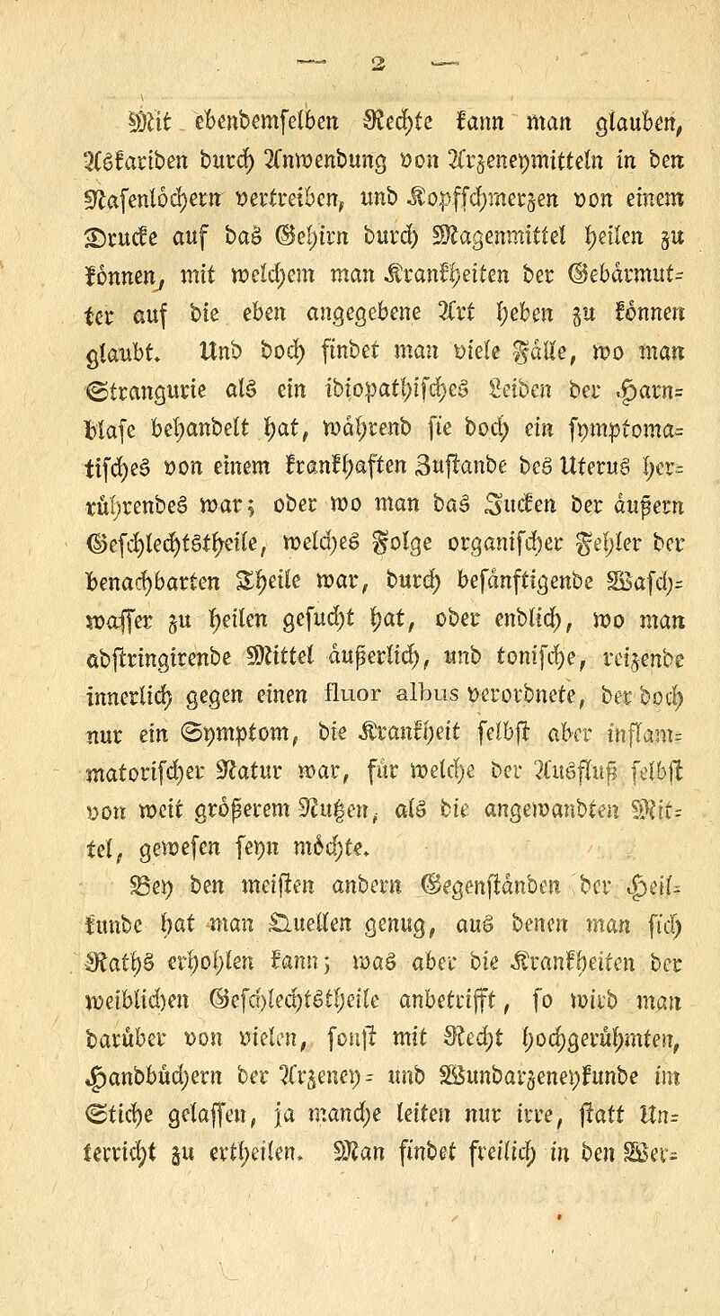 Wtit ebenbemfelben Slefyte fann man glauben, 3Bfariben burd) 2Cnmenbung von Tlv^enexjmitteln in ben 3?afentod)ern vertreiben, unb Mop\jü)raeröen von einem <E5ruc?e auf ba& ©ety'trn burdÜ gftagenmittel feilen §u Jonnen, mit n)eld;em man $ranfl)eiten ber @ebdrmut= fer auf bte eben angegebene 2£rt l;eben ju fonnen glaubt Unb bod) ftnbet man »tele falle, mo man ©trangttrie als ein ibiopatfytfd)e$ Seiben ber .£)arn= blafe bel)anbelt §att mdfyrenb fte bod) ein fmnptoma^ tifdjea von einem fran?l;aften Sujranbe beS Uteru6 f;er= ttti>renbe3 mar; ober mo man baä Süden ber dufern @e(d)led)t§tlreile, meldjeö folge organifäber fehler ber benachbarten Zueile mar, burd) befdnftigenbe 3Bafa> paffer §u feilen gefud)t Ijat, ober enbltd), mo man äbjlringirenbe Mittel duperli«^, unb tontfd)e, reijenbe innerlich gegen einen fluor albus verorbnete, ber bod) nur ein (Symptom, bte Äranfijeit felbjr aber inflanu matori(d)er Statur mar, für meiere ber 2(uöflu§ felbjl »011 weit größerem ^u^en, aU bte angemanbten Wit; tel, gemefen fepn mbfyU* Bet) ben meinen anbern ©egenfidnben ber S^dU tunbe l)at man Quellen genug, au$ betten man fid) §Rafy& erl)ol;len fann 5 mag aber bie ^ranfbeiten ber miblidm ©efd)Ied)fStl;etle anbetrifft, fo mtrb man barüber von vielen, foujt mit 8led)t l;ocf)gerul)mten, *g)anbbud;ern ber 3Crjen«) = unb 2Bunbar$enei)funbe im <Büd)e gelaffen, \a mand)e leiten mir irre, jratt ttn= imid)t gu erteilen. $flan ftnbet fretlt'a) in ben SSSer*