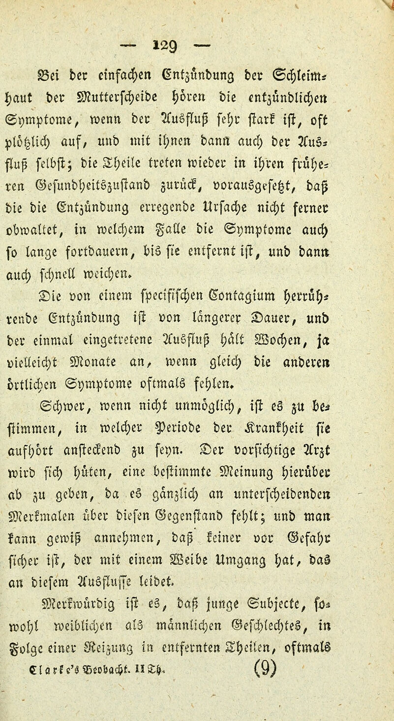 Bei ber einfachen (gntjönbung ber ©cftleiffir fjaut ber SHutterfdjetbc f>6t*cn btc ent$unblia;en ©pmptome, wenn ber 2CuSftuß fe^r jrarf ift, oft plo|lt<fy auf, unb mit ilmen bann aua) ber #u§* fluj? felbft; bie Steile treten wieber in il>ren fiüljes ren ©efunbf;ett§3ujtanb gurücf, twrau%fe|$t, bafj bie bie (S'ntjünbung erregenbe ttrfaa)e nia)t ferner obwaltet, in welchem ^aße bie (Symptome aua) fo lange fortbauem, bi§ jte entfernt ijt, unb bann aua) fa)nett wetzen» £)ie oon einem fpectft'fä)en ®ontagium Verruf;? renbe ©ntjünbuna ijt t>on längerer Sauer, unb ber einmal eingetretene 2Cu§flujj Ijalt S8oa)en, ja melleia)t SKonate an, wenn gleia) bk anberen örtlichen (Symptome oftmals fehlem ©a)wer, wenn nia)t unmogtia), ijr ed ju be* ftimmen, in wela)er $eriobe ber Ärant^eit fte aufbort anjtedenb $u fepn. fer oorfta)tige 2Cr$t wirb ft'a) ^u-ten, eine bcfiimmte Meinung hierüber ab ju geben, ba e6 gan^lia) an unterfdjeibenben Sfterfmalen über biefen ©egenjknb fetylt; unb man lann gewiß annehmen, baß feiner oor ©efal;r ft$ir i'\t, ber mit einem Söeibe Umgang l)at, ha$ an biefem 3Cu§fluffe leibet SRerfwurbia, iji e§, baß junge «Subjecte, fd* wofyl weiblta)en aB männlichen ©ef^led^teä, in ^olgc einer Steigung in entfernten Steilen, oftmals Clarfc'SSBeobacfrf. H£fr. (9)