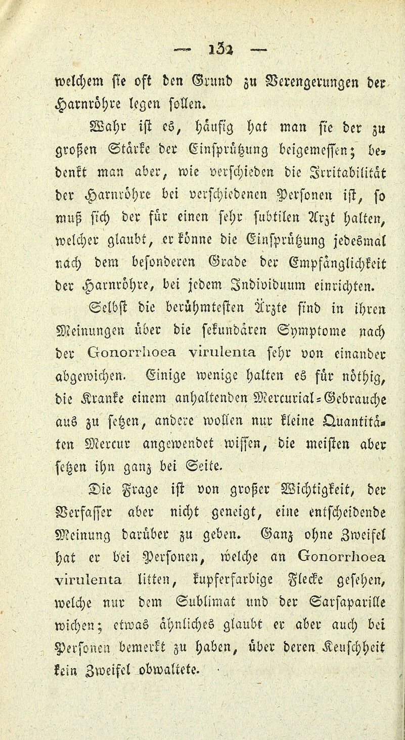 n>cld;em fte oft ben (Snmb ju SSerengerungen ber $arnr6l)re legen follen* SSo^r ijt cö, puftg |at man fte ber ju gropen <Stdi*!e ber ßinfprü^ung bcigemejfen; be» benft man aber, wie »erfd;teben bte Irritabilität ber $anuof)re bei »erfcfytebenen §)erfoneu ijt, fo nmp ftd) bei* für einen fel;r fubttten TCxg galten, weld)er glaubt, er ftmne bte dinfpru£ung jebeSmat tiad) bem befonberen ©i-abe bei* (§mpfdnglid;feit ber <pamrol)re, bei jebem Snbioibitum einria)ten. ©elbjt hk bevttljmteften 2i'r$fe ffnb in ibren Meinungen über bie fefunbdren ©mnptome nad) ber Gonorrlioea vimlenta fel)r oon einanber abgewichen. (Einige wenige galten e§ für notl)ig, bie Äranfe einem anl;altenben 5D?ercurial = GBebraud)e au$ §u fe^en, anbere wollen nur tkim Datantitd« ten SKercur angcwenbet wiffen, bie meijten aber fe^en ifyn gang hü (Seite. £)ie ^rage ijt t)on groper göidjtigfeit, ber SSerfaffer aber ntd)t geneigt, eine entfd;eibenbe Meinung barüber gu geben* @an$ olme Sweifel fyat er bei ^evfonen, weld;e an Gonorrhoea virulenta litten, kupferfarbige $lecfe gefel)en, welche nur bem <&ubümat itnb ber (SarfapariHe wichen; H\va& dl>nüd)eö glaubt er aber and) bd $)erfonen bemerkt §u |)aben, über beren iteufc^ett hin Bmtfd obwaltete. •.