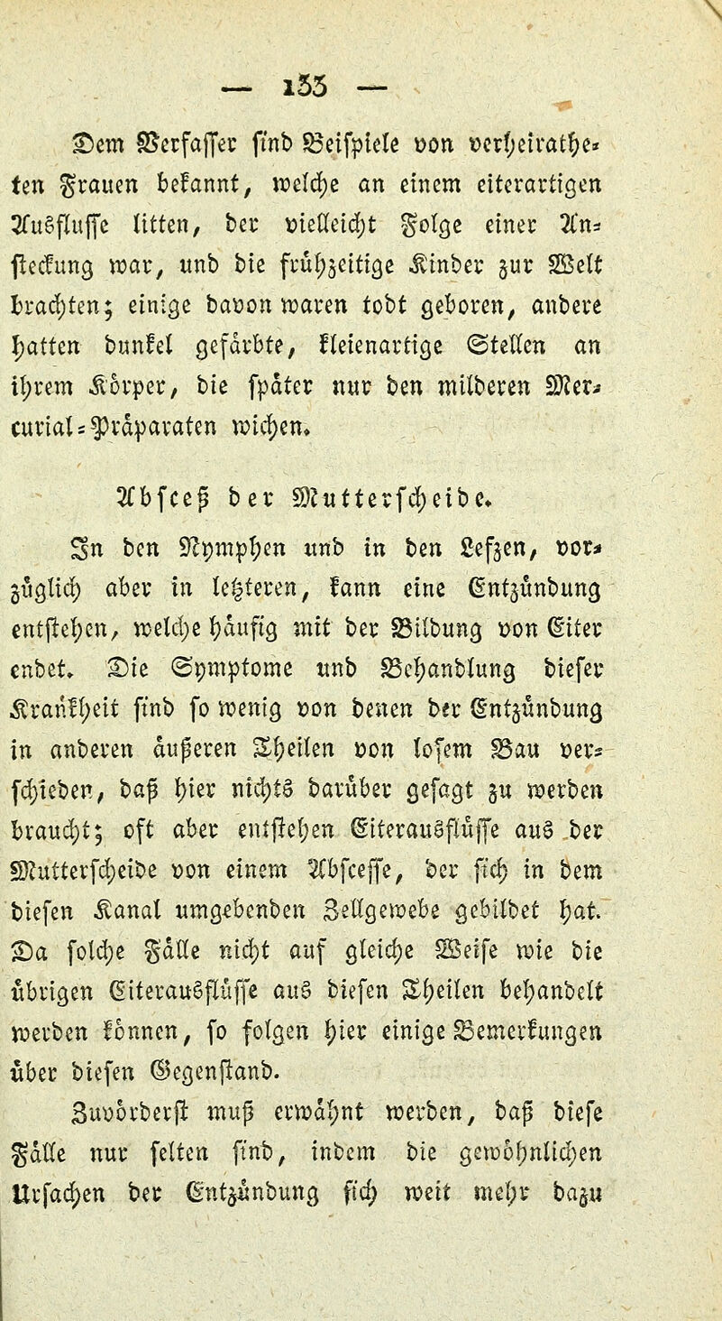 \ — i53 — £>em SSetfctjJer ftnb ^eifpteXe »on t>crf;efra$e« ten grauen befannt, welche an einem eiterartigen JfuSfluffe litten, bei* tfetfeiegt golge einet 2ln* fteefung war, unb bie frul^eitige Äinber §ur SBelt brachten; einige batton waren tobt geboren, anbere fyatttn bunfel gefärbte, fteienartige ©teilen an il;rem Körper, bk fpdter nur ben mitberen SKer* curtats Präparaten wichen» 2Cbfceg ber $?ntterfd)eibe* Sn ben Sßptnptyen unb in bin fielen, x>ox* güglid) aber in lederen, fann eine ßntjunbung entließen, wetd;e fyauftg mit ber SMlbung üon (Eiter enbet» 2)ie ©pmptome unb SSeljanblung biefer $ranfl;eit ftnb fo wenig tton bimn ber (Ent^ünbung in anberen duperen feilen &on lofem SSau »er» [Rieben, ba jj l>ier nichts baruber gefagt §u werben brauet; oft aber entfielen (EiterauafJüffe a«§ ber SRutterfcfyei&e von einem 2Cbfceffe, ber .ftd) in bm tiefen Äanal umgebenben Seilgewebe gebilbet fjai S)a fold;e gälte ntd;t auf gteid;e *Brife Xük bie übrigen ßiterauSflüffe au$ tiefen feilen bel;anbett werben formen, fo folgen f)ter einige ^Bemerkungen «ber biefen ©egenftanb. Suoorberft mujj erwdl;nt werben, bajj biefe gdWe nur feiten ftnb, inbem bie gewofmlidjen Urfad)en ber (gntjunbuna, ffd; mit mel;r ba%u