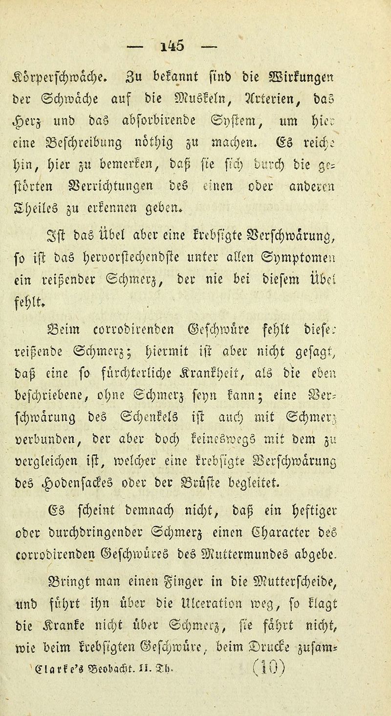 — 1^5 — $orpetfd)tt)dd)e. ßvi befannt ft'nb btc SBirFungen bei* <Bd)\Dad)c auf bie Wlu&Mn, %ttitun,, ba§ $er$ unb baS abforbirenbe ©njrem, um f)icr eine 33efcl)reibung nötfyia, gu machen* (So reiche I;in, l;ier ju bemerfen, baß ft'e ftd) burdj) bie ge= fioi'ten f8errid;tungen beS einen ober anbeten %t)ük& §u ernennen geben* Sfr baS Übel aber eine frebftgfe ^erfcfywdrung, fo tjt ba§ f*en>or|led;enbjfr unter allen (Somptomen ein reipenber ©d)mer$, bei* nie bei biefem Übel feftt; SBeim corvobirenben ©efteure fejft biefe; reifenbe ©d;merg; hiermit x\t aha nicf)t gefagf, bap eine fo fürd)terltd)e Äranfijeit, als bte eben be(d)riebene/ cl;ne ^cfymerj fepn fann; eine 18er? fdjwäruna, beS ©d)enM§ ifr aud) mit <2d)men oerbunben, ber aber bod) feine§voeg§ mit bem 511 dergleichen ijt, welcher eine frebftgte SSerfdjrodrunß, be3 <£>obenfad:*e§ ober ber prüfte begleitet. (g§ fcfyeint bemnad) nid)t, bafj ein heftiger ober burd)bringenber ©cl)merj einen ßfyaracter be'6 corrobirenben ©efdjwureS be§ SKuttermunbeS abgebe. SBringt man einen Ringer in bie 9)?utterfd)eibe, unb ful;rt it?n über bte Ulceration weg, (0 fragt bie Traufe ntdjt über ©djmerg, (te fäfjrt nicfjt, ipie beim feebftgten ©efd;muve, beim £)iuc£e ^ufam* «Jlarf e'S «Beobacfit. II. £Is. (10)