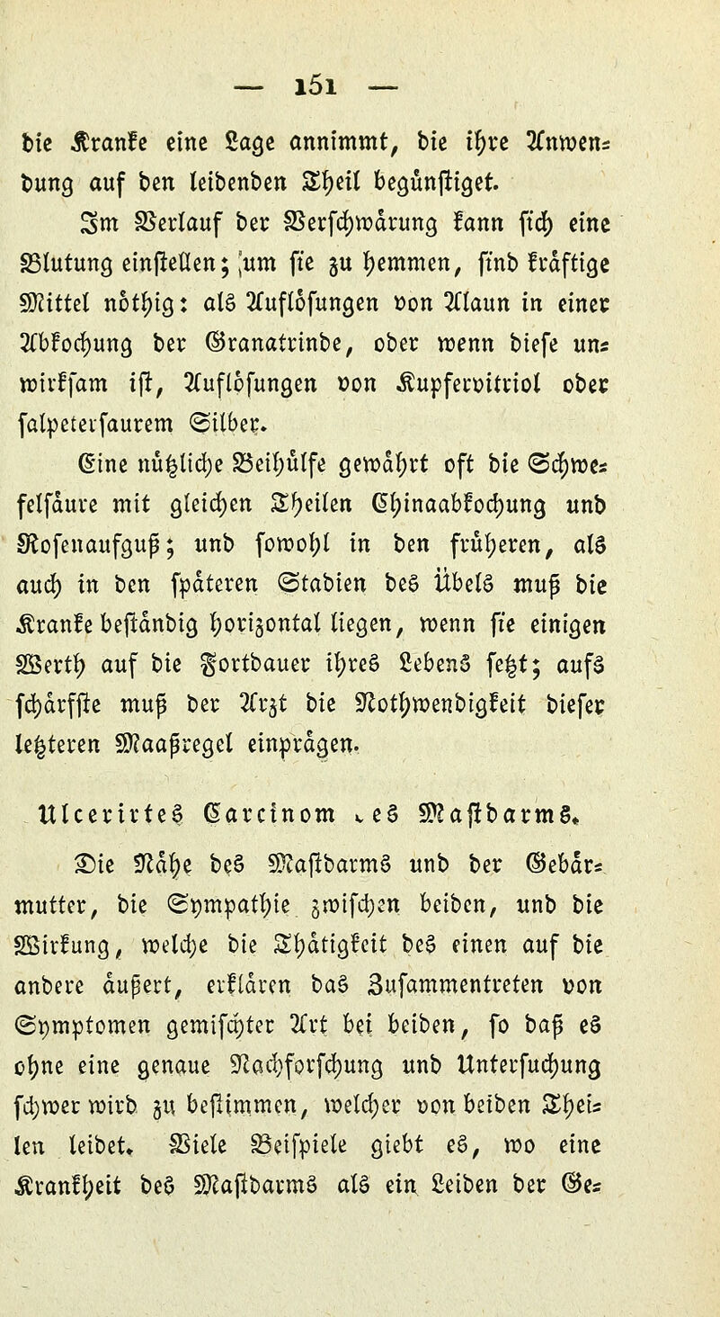 tue Rvarite eine Sage annimmt, bie tfyre 2lnwen= bung auf ben leibenben S^ett begünftiget. Sm SSertauf ber 33eifd)wdiung fann ftd> eine Blutung einließen; ,'um fte gu hemmen, ft'nb frdftige $Riitd notf)ig: alö 2£uflofungen oon 2ttaun in einet ^bfocfyung bei: ©ranatrinbe, ober wenn biefe uns wirffam ifr, 2(uflofungen »on Äupfeioüiiot ober falpeteifauiem ©über. @ine nü|lid)e S3eil;ulfe gewahrt oft bie (Seimes fetfduie mit gleichen Steilen Gjtyinaabt'ocfjung unb SRofenaufguf; unb fowotyl in ben früheren, als aud) in ben fpdteren (Stabien beS Übels mxtp bie Äianfe beftdnbig fyorisontal liegen, wenn fte einigen SBertty auf bie gortbauer tfyre§ 2ebenS fe|t; aufs fd)drfjre mup ber 2frjt bie üftotfywenbigfeit tiefet: leiteten Sftaaßiegel einprägen. ttlcertrteS (Sarcinom ve§ SPJajtbarmS* £)ie SRdfye beS 5Kafrbarm§ unb ber ©ebdr* mutter, bie (^mpatfyie §wtfd)en beiben, unb bie SBiifung, weld;e bie Sfydtigfcit be£ einen auf bk anbeie dupert, ciliaren ba$ Sufammentieten von (Symptomen gemtfct)ter 2Crt bü beiben, fo ba$ eS ofyne eine genaue ÜTCacfyfotf^ung unb Unteifudjung fa)W>er wirb gu beflimmen, welcher oon beiben BfyiU len leibet* SSiele SBeifpiele giebt e§, wo eine Äranffjett beö SKajlbavmS al§ ein Reiben ber ©es
