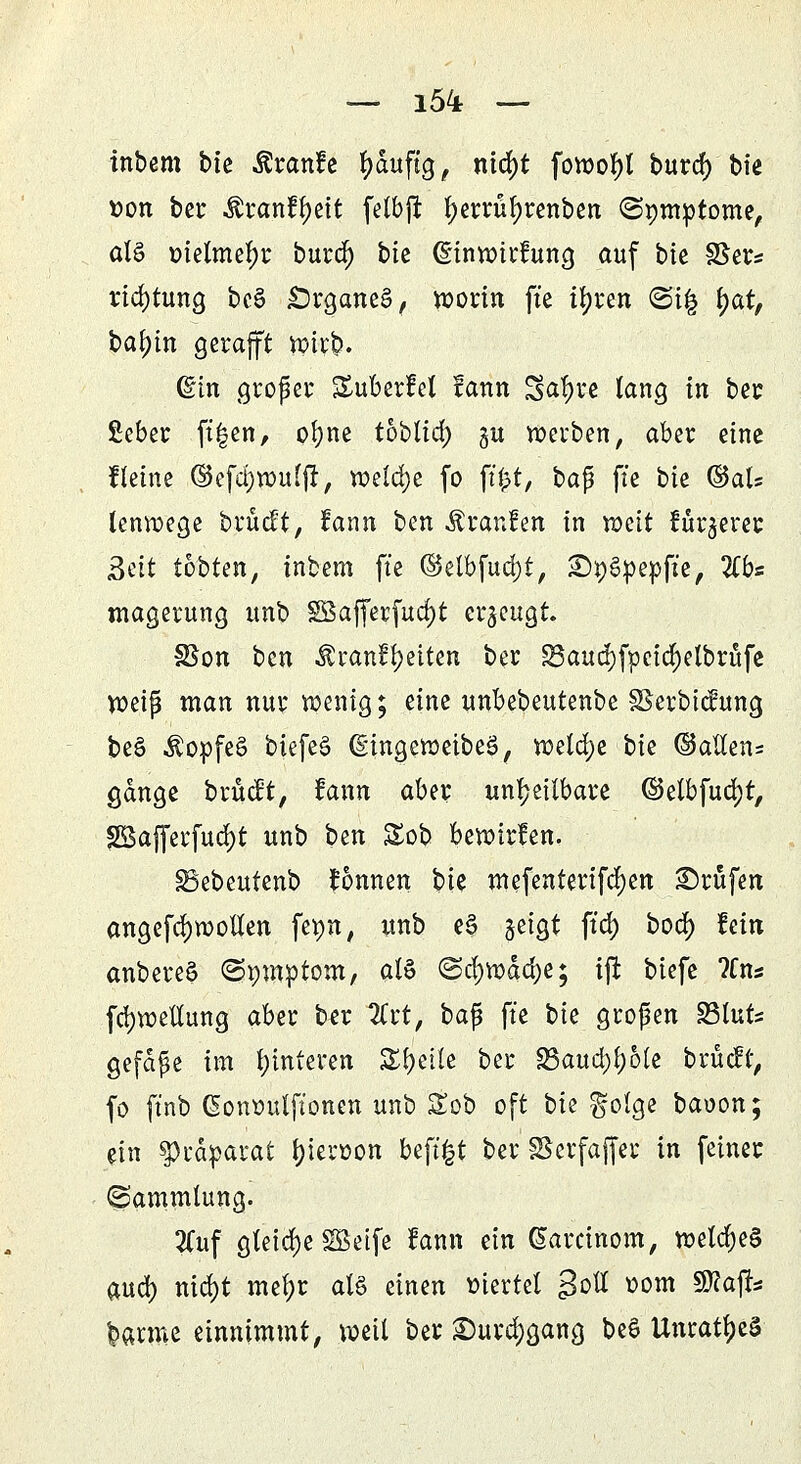 inbem bie fcmfe fyduftg, nid)t fowofyl burd) bie twn bei: Äranftyett felbft fyerrütyrenben (Spmptome, all t>ielmel)r burd) btc (Einwirkung auf bk §Ser* rid)tung bc§ £)rgane3, worin ft'e ifyren <&i% tyat, bafyin gerafft wirb. Gän großer Suberfet fann Safyve lang in ber Seber ft|en, ofyne tobtid; §u werben, aber eine Keine ©efd)wu(fr, mld)t fo ft|t, bafi ft'e bie ©als lenwege brücft, fann ben Äranfen in mit furjercc Bett tobten, inbem ft'e ©elbfuajt, Sty&pepfie, Zbs magerung unb SBafferfudjt erzeugt. SSon ben Äranf^eiten ber S3aud)fpcid)elbrufe wi$ man nur wenig; eine unbebeutenbe Skrbicfung be£ $opfe§ biefe§ (gingeweibeS, welche bk ©allen= gange brückt, fann aber unheilbare (Betbfudjt, SSBafferfuc^t unb ben Sob bewirken. SBebeutenb fonnen bk mefenterifcfyen ©rufen angefd)Woüen fepn, unb e§ geigt ft'd) bod) hin anbereS ©proptom, al$ (Scf)wdd)e; ijt btefe ?Cn* fdjwellung aber ber 2Crt, bafj ft'e bk großen 23luts gefdpe im Hinteren Steile ber 23aud)l)6te brücft, fo ftnb (Sowwtftonen unb &ob oft bk golge baoon; ün Sprdparat Neroon beftfct ber Skrfajfer in fetner (Sammlung. 2Cuf gleiche SBetfe fann ein (Sarcinom, welches and) nid)t mel;r al§ einen viertel gotf oom Sftafk barme einnimmt, weil ber £)urd)gang be6 UnrattyeS