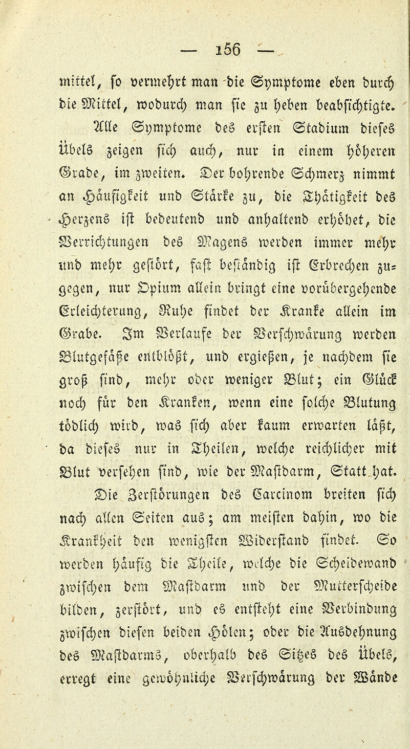 mittel, fo »ermefyrt man bie «Symptome eben burcr) bie bittet, woburd) man (t'c 31t l)eben beabftd)tigtc. Me (Symptome beS elften @tabtum biefeS Übet§ §eigen ftd) auef), nur iti einem f;6f;eren ©rabe, im ^wetten» ©et botyrenbe ©d)mcr§ nimmt an $duftgfeit unb ©tärfe gu, bie £j)dttgfeit be§ 4pergen§ iji bebeutenb unb anl;altenb erhöbet, bie §3ernc!)tungen be§ SEagenS werben immer mel)r itnb mefyr geftort, faft beftdnbig iji (§rbred)en gu* gegen, nur Opium allein bringt eine t>orüberger;enbe (Srleidjterung, 9?uf)e ftnbet ber Äranfe allein im ©rabe. Snt Verläufe ber §8erfd)wdrung werben SSlutgefdjje entblopt, unb ergiepen, je nad)bem ft'e groß ft'nb, mel;r ober weniger S3lut; ein (^lud nodj) für ben Traufen, wenn eine fettere Blutung toblid) wirb, waö ft'cf) aber faum erwarten laßt, i>a biefe§ nur in Steilen, welche reichlicher mit §3lut Verfemen ftnb, wie ber SRajibarm, (statthat S5ic 3er|i6rungen be§ (Sarcinom breiten ftcr) nad) allen Seiten aug; am meifien bafyin, wo bie $ran?£jeit bax wenigjicn SSiberjianb ftnbet. (So werben l;dufig bk %i)c'\U, wcld)e bk ©$eiberaanb gwifcfyen bem SDJafibarm unb ber SJ?utferfd)eibe bitbm, gerfiort, unb e§ entfielt eine SSerbinbung §wtfd)en tiefen betben t£)olen; ober bie 2£ue>be!)nung beS SRajibarmS, oberhalb be§ ©i£eö be§ Übels, erregt eine gewöhnliche IBn'fdjwdrung ber Södnbe