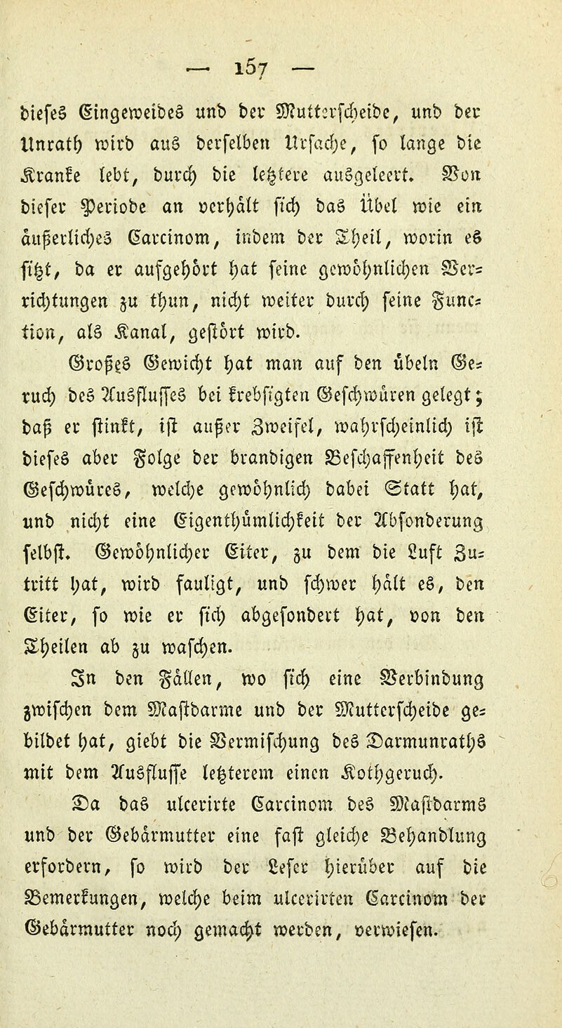 — 15/ — tiefet (EingeweibeS unb ber Sftutterfcbeibe, unb ber Itnratb wirb au§ berfelben Wrfadje, fo lange bie ■föranüe lebt, burd; bte leitete ausgeleert, SSon biefer spertobe an »erhalt ftd) t>a$ Übd wie ein äußerliches (Sarcinom, inbem ber S^etl, worin e§ ft|t, ba er aufgebort \)at feine gewöhnlichen 3Ser= rid)tungen gu tl)un, nid)t weiter burcf) feine fjunc* tion, al§ Äanal, gefrört wirb. ©rofeS (3miö)t t)at man auf ben Übeln ©e= rud) be§ 3Tu§flujfe§ bei frebftgten ©efdjwüren gelegt; bag er fttnft, ijt auger 3wetfel, wal)rfd)einlid) tjl biefeS aber $olge ber branbigen S3efd;ajfenl;eit beä @efd)wure£, welche gewoljnlid) babei (Statt fyar, unb nidjt eine ©igentl)ümlid)!eit ber 2(bfonberung felbft, ©ewol)ntid)er (Eiter, gu bem bie Suft ßu= tritt l;at> wirb faultgt, unb fd)wer fyati e§, ben (Eiter, fo wie er ftd) abgefonbert D'ät> »on Un Steilen ab ju wafcfyen. Sn ben fallen, wo ffdjji eine SSerbinbung 3Wifa;en bem ©cafibarttte unb ber Sftuttcrfcfjeibe ge= bilbet l)at, giebt bie 33ermifd)ung be§ 25armunratl;$ mit bem 2fu§fluffe te|terem einen $oti;gerud). £)a baS ulcerirte (üarcinom be§ SftaflbarmS unb ber ©ebdrmutter eine fajt gleid;e 25el)anblimg erforbern, fo wirb ber ßefer hierüber auf bk ^Bemerkungen, welche bzim ulcerirten (Sarcinom ber ©ebärmutter nod) gemacht werben, »erwiefen.