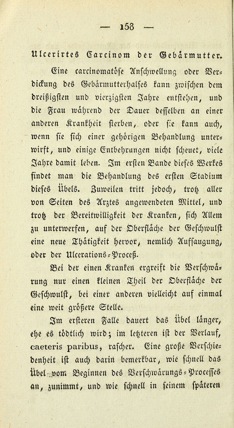 UIcertrtcS ßarctnom ber ©ebdrmutter, dine carcinomatofe 2fn[d)weilung ober §ßm btchtng be§ ®ebdrmutterl)atfeö fann graifdjen bem breißigjlen unb tüersigjlen Saljre entfielen, unb bic grau wdl)renb bei* £>auer beffelben an einer anberen $ranff)eit jlerben, ober f:e !ann aud), wenn ft'e ft'cf) einer gehörigen 33el)anbtung unters wirft, unb einige (Entbehrungen nid)t fd;euet, oiele Satyre batnit leben. Sm erflen SBanbe biefeS äßerÜeS ftnöet man bie 83ei)anblung beö erfreu ©tabiunt biefe§ Übels* Suweilen tritt jebod^ tro| aller tton (Seiten be§ 3Crjte§ angewenbeten Mittel, unb tro| ber £3erettwilligteit ber Uranien, ftdj Mem gu unterwerfen, auf ber £)berfldd)e ber ©efd)wul|t eine neue S^dtigt'eit l)en>or, nemlid) Sfuffaugung^ ober ber Ulccration§r$roceß. S3et ber einen ^ranfett ergreift bie S8erfd)wds rung nur einen fleinen Sljeil ber £)berftdd)e ber ©efdjwutjr, bei einer anberen metleid;t auf einmal eine weit größere ©teile» Sm erjreren $atfe bauert ba$ Übel langer/ efye e§ tobtlirf) wirb; im teueren ift ber Verlauf, caeteris paribüSj rafcf)er* (Eine große SSerfd)ies benl)eit tjt aud) barm bemerkbar ^ wie fdjnell ba3 Übel .Dorn beginnen beS $krfd)U)drungS;$rocejfeS oft, aunitnmt, unb Wie fc^nell in feinem fpdteren