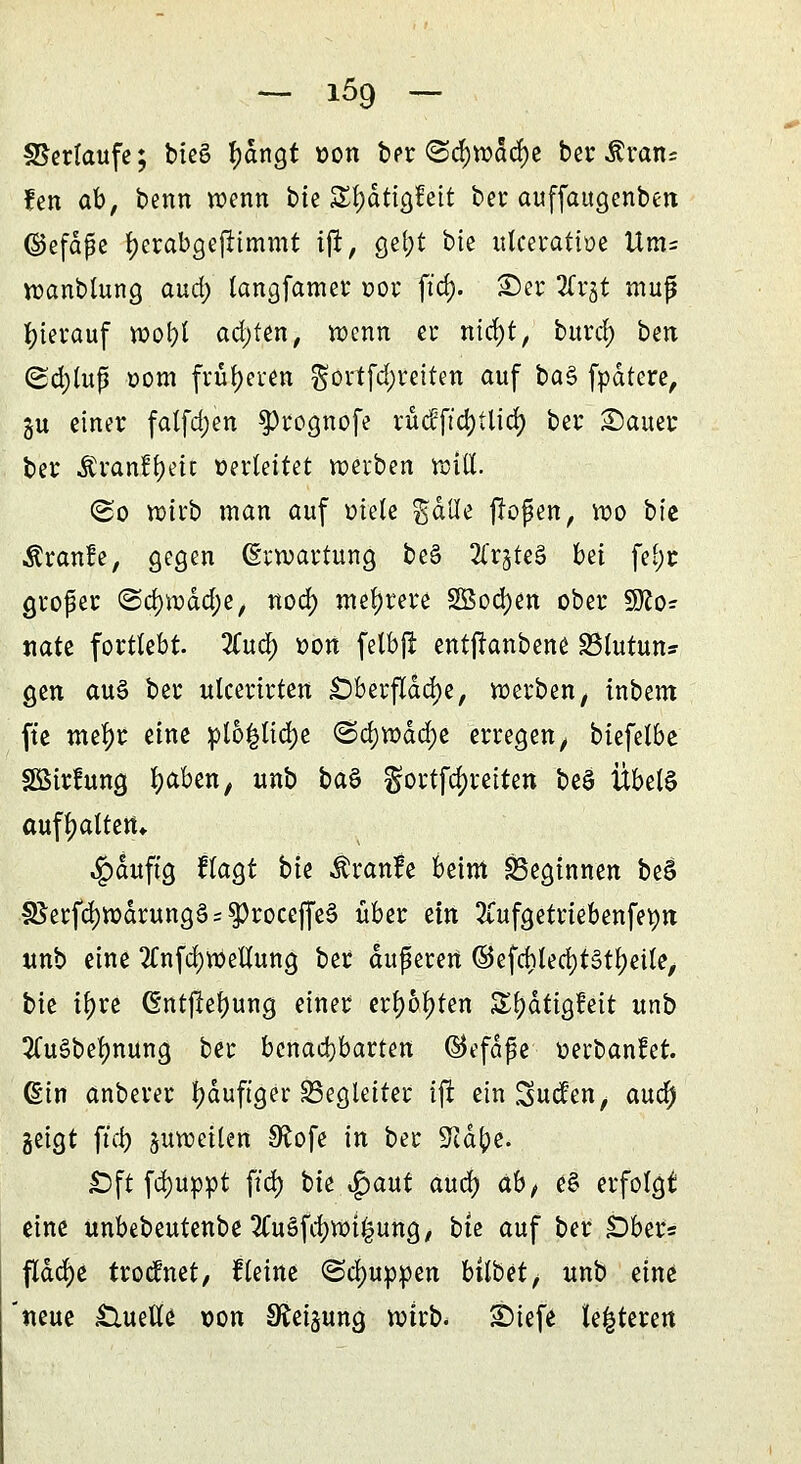 Verläufe; bieg f)dngt von ber <Sd)wdc()e ber Äratu fen ab, benn wenn bte Styättgfeit ber auffaugenben ©efdpe fyerabgejttmmt iffc, ge^t bte utceratbe Um= wanbtung and) langfamer »or ftd). £)er 2Crgt mufj hierauf wof)t achten, wenn er nid)t, burd) ben (Sdjlufj oom früheren $ovtfd)reiten auf ba§ fpdtcre, ju einer falfdjen $>rognofe rü<fftd)tlid) ber £)auer ber JCrant^eit Verleitet werben will. <&o wirb man auf »tele gdße jlofen, wo bte Äranfe, gegen Erwartung be§ 2(rgte3 bei fei)r großer @cf)wäd;e, nod) mehrere 2öod)en ober Sfto? nate fortlebt. 2Cud) »on felbji entjtanbene SBlutun* gen au§ ber ulcertrten £)berfldd)e, werben, inbem ft'e mefyr eine »lb|lid)e <&d)Voäd)t erregen t biefetbe SSÖirlung fyaben, unb H$ gortffytettert beö Übels aufhalten» «£>auftg ftagt bte Äranfe beim beginnen beS S5ecfcj)Warung§ = ^rocejfe§ über txxi 2£ufgetriebenfetyn unb eine 2Cnfd)WeUung ber äußeren ©efchled)t§tf)eüe, bie tt)re (§ntftef)ung einer ersten S^ätigfeit unb 3Cu§bef)nung ber benachbarten ©efäfe verbandet, ßin anberer f)duftger Begleiter ijt einluden, and) geigt ftd) zuweilen Sftofe in ber STid^e. £)ft fd)up»t ftd) tu $aut and) ab, e£ erfolgt eine unbebeutenbe2Cu§fd)wi£ung, bte auf ber SDber* flache trodnet, ftetne ©djuppen hübet, unb eine neue £lueUe von Neigung wtrb. £)iefe teueren