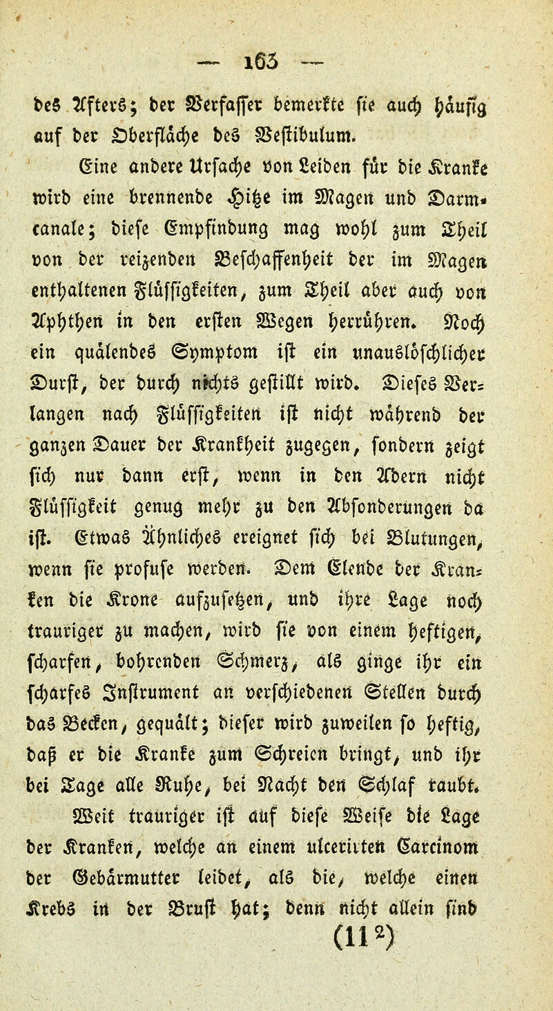 be$ tffterS; ber SSerfaffet bemerkte ftc audj Ipduftg auf ber Oberfläche be§ SSejtibutum. Gine anbete tttfacfye tfon ßetben für bte Äranfe wirb eine brennenbe «£>ifce im Sttagen unb ©arm« canale; biefe (Empftnbung mag mfyl gum 2tyetf t>on ber reigenben S3cfd>affen^ett ber im Magere enthaltenen gtüfft'gMten, gum SE^eil aber aua) r>on 2Cpl>tf)en tn ben erffen SBcgen fyerrü^ren» SRoa) ein qudlenbeö ©pmptom ijr ein unauöl6f$lid)ec Surft, ber bura) njd)tö gejtillt wirb, £>iefeö S^er= langen naa) glüfftgfeiten ijr titct)t wdfyrenb ber gangen £)auer ber Äran^eit gugegen, fonberrt geigt ft'd) nur bann erft, wenn in ben 2fbern xiifyt glüfftgfeit genug mef)t gu ben 2lbfonberUngen ba i(r. ©tn?a§ 2Cfynlia;e§ ereignet fta) bei Blutungen, wenn ft'e profufe Werben, £)em ©lettbe ber Äran* fen tk Ärone aufgufe^ert, unb tyxi: £age norf) trauriger gu machen, wirb ft'e üon einem Ijefttgen, fcfyarfen, bofyrenben ©djtnerg, dlö ginge $< ein fdjärfeö Snjlrument an t>crfd)tebenert <§tettm bur$ ba$ SBecfcn, gequält; btefet wirb guweilen fö heftig, bap er bie Äranfe gum ©freien bringt unb tf;r bä Sage aUe Sftu^e, bei Vlafyt ben <5pd;laf raubt» SBeit trauriger tfi auf biefe SSeife bk $,aa.e ber Äranfert, welche an einem ulceritten (Sarctnom ber ©ebdrmutter leibet, al§ bie^ Welche einen i?reb§ tri ber S3ru|i fyät; berni nia)t allein fmb (n2)