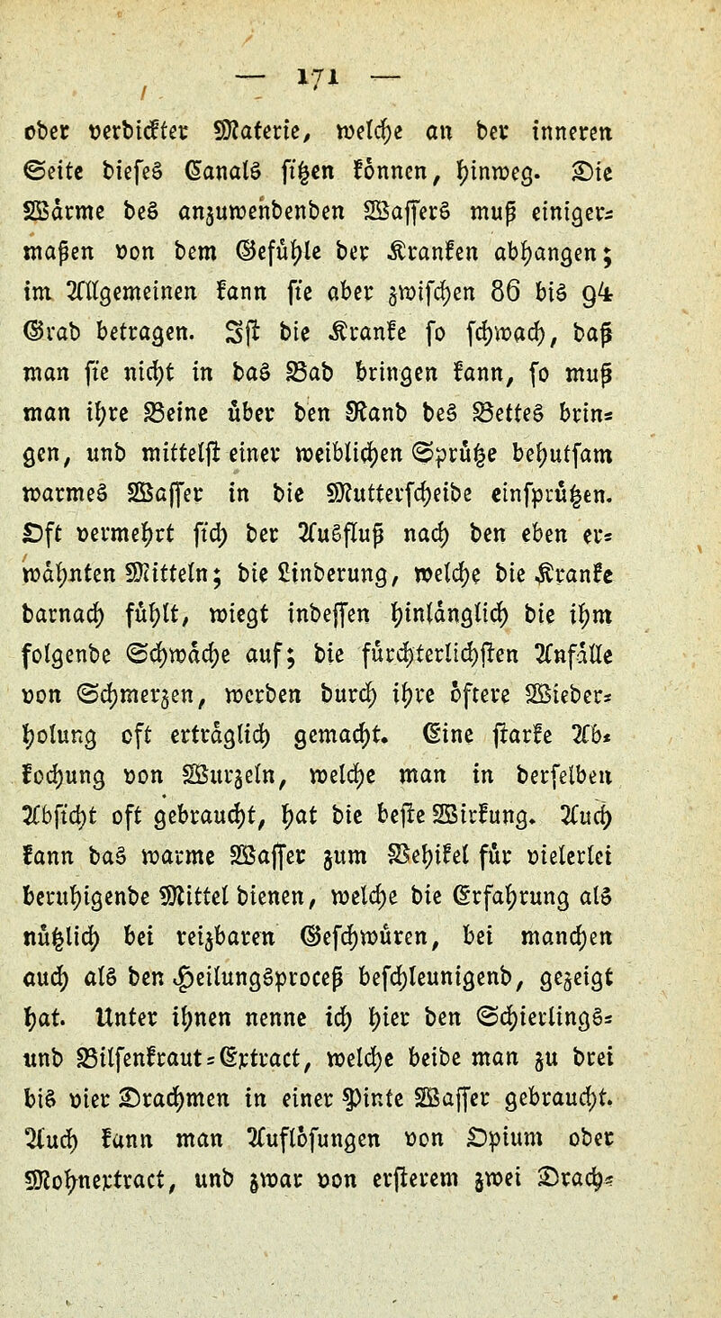 / , ' ober wrbicfter Sflaterie, roetcfye an bei* inneren ©eite biefeS GanalS ft|cn Tonnen, tyinroeg. £)ie SBdrme beö anjuwehbenben SöafferS muß einigem maßen t»on bem ©efüfjle ber Äcanfcn abfangen; im, Mgemeinen fann ftc aber §tt>tfd)en 86 bis g4 ©rab betragen. Sjt btc Äranfe fo fd)tt)ad), baf$ man fte nta)t in ba§ 23ab bringen fann, fo mup man ifyre S3etnc über ben 9£anb be§ S3ette§ brin* gen, unb mittetft einer meiMia)en (Sprühe beljutfam roarmeö SBajfer in bie 9Jhttterfd)eibe etnfprü£en. £)ft vermehrt ftd; ber 2Cu§fluß nad) ben ehm er* mahnten Mitteln; bte £inberung, welche bie $ranfe barnad) füfylt, roiegt inbejfen f)in(dngtid) tii tym folgenbe ©dnudcfye auf; tu fürd)terlid)jten anfalle von <Sd)mergen, werben burd) ifyre öftere SÖieber* fyolung oft ertrdglid) gemacht. Sine jrarfe übt fod)ung Bon SÖurjeln, meiere man in berfelben Zb{iö)t oft gebraust, ))at bte befte SBtrfung. Zud) fann ba§ marme SBaffer gum §8ef)ifet für meiertet berufyigenbe bittet bienen, welche bte (Erfahrung als nu|lid) hü rei$baren <5Jefd)n>üren, bti mannen aud) als ben v£>eitung3proceß befdjteunigenb, gezeigt fyat Unter ifynen nenne ia) fyier ben ©cfyietlingS* unb S3ilfenfrauts(5rtract, welche beibe man ju brei bis oier ©rannten in einer $pinte Söaffer gebraucht. 2lud) fann man ttuftofungen von £)pium ober Sftofmertract, unb §n>ar »on erfterem jroei £5ra<$=?