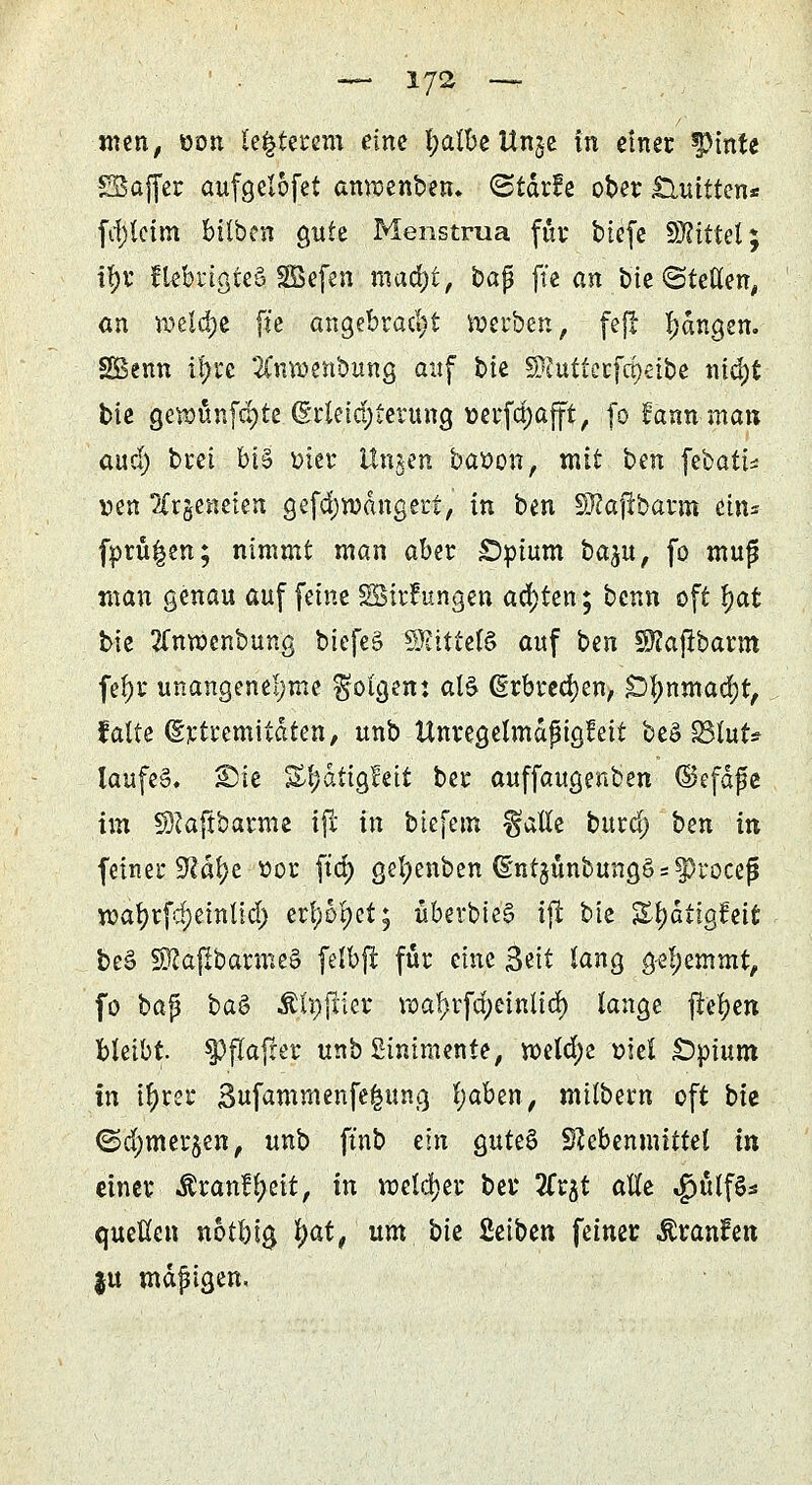 men, »Ott leererem eine fyalbe Un$e in einer |>tnte £Baffer aufgelofet anrcenben. ^tdrfe ober Quitten* fcf)lcim büben gute Menstrua für bie(e SWittel; 1§V flebrtgteS SGBefen ntudjt, bap fte an bie ©teilen, an n?eld)e fte angebracht »erben, feft fangen. SBenn ifyre 2Cm»enbung auf bte SRuttcrfä)etbe nid)t bie gewünfdjte Erleichterung »erfdjafft, (0 fannman aucl) brei MS mer ttngen baoon, mit bm febati* r>en ?Xrgeneien gefcfywängert, in ben Sttajrbarm ein* fprü|en; nimmt man aber SDpium ba^u, fo muf man genau auf feine Sßirfungen achten; benn oft fyat bie tfnwenbung biefeg SHttteB auf ben Sftajrbarm fefjr unangenehme ^ötgenj als Erbrechen, £)l)nmad)t, falte (Sjctremitäten, unb ttnregelmdpigfeit beö S3lut* laufe». Sie Sl;d:igfett ber auffaugenben ©efdpe im SKaftbarme ijr in biefetn §atle burd) ben in feiner SRätye-ttor ftd> gefyenben <§nt$ünbung§s$>rocefi wafyrfdjeinlid) erfyofyet; überbiel ijl bie Sf)dttgfctt be§ SJ2afibarme§ felbjt für eine &it lang gehemmt, fo bap ba& Älnjrier n?af)rfd;eintid) lange jlefyen bleibt, spflafrer unb Linimente, roeldje »tri £)pium in t^ret* Bufammenfe|ung l;aben, milbern oft bie ©d;mer$en, unb ft'nb ein $uU& SJebenmittet in einer $ran£l?eit, in voeldjer ber Sfrjt alle $ülf£s quellen notbig fyat, um bie Sctbcn feiner $ran?en ju mäßigen.