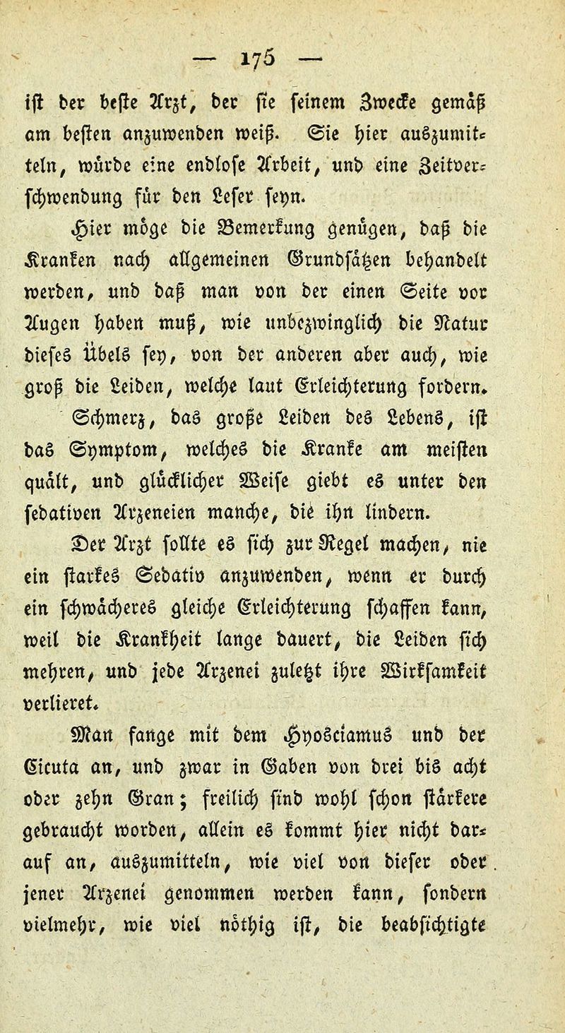 tft ber bejre %v%t, bec jte feinem Swecfe gemdß am beften anjuwenben weiß. (Sie f)ier auö$umite teln, würbe eine enblofe Arbeit, unb eine Seither; fcfywenbung für bm ßefer fepn. ,£ner möge bie SBemertung genügen, ba$ bie Traufen nad) allgemeinen ©runbfd£en befjanbelt werben, unb bap man »on bec einen <BüU »oc tfugen ^abert muß, wie unbe^wingtid) bie Sftatuc biefeS Übel§ fe», oon bec anbeten aber aud), wie groß tu Seiben, meld)« laut Erleichterung forbern» (Sdmterj, btö große fietben beö SebenS, ifi ba§ ©»mptom, weld)e§ bie Äranfe am meiften qudlt, unb glücftidjer SBeife giebt eS unter bm febattoen 3frjeneien manche, bk ifyn linbern. PipiXxtf foHte eS fia) §ur Siegel machen, nie ein ftarfeä (Sebatio anjuwenben, wenn et burd) ein fd)wdd)ere6 gleiche (Erleichterung Raffen fann, weit bie Äranffyeit lange bauert, bie Setben fta) mefjren, unb jebe 2frjenei gulefct ityre Söirffamfeit verlieret» f9?an fange mit bem ^poSctamuS unb ber Giimta an, unb jwar in ©aben oon brei bis ad)t ober gefm ©ran; freiließ ft'nb wol)l fd)on jtdrfere gebraust worben, aUeixt e§ fommt tyter nid)t bar* auf an, aufyumitUln, wie viel tion biefer ober, jener Zt^end genommen werben lann, fonbern melmeljr, wie oiel notljig ij!, bie beabftc^tigte