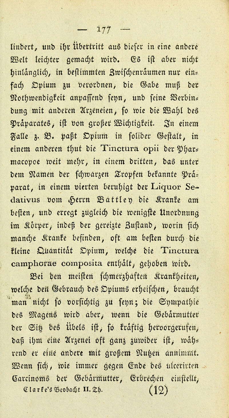 linbert, unb if)t Übetttitt au& biefcr in eine anbete Sßelt teiltet gemacht wirb» (SS iß aber nid;t fytnldnglid;, in befltmmten 3rcifd)enräumen nur ein= fad) £Dpium gu berotbnen, bte (&abt muß bei; Sftotfyroenbigfeit anpaffenb fepn, unb feine Serbin* bung mit anbeten ^t^neien^ fo toie bk 23af)l be§ Präparates ^ ift »on großer SSBidjtiglleit. Sn einem %atiz 5. 23. ^apt Dptum in foübet ©ejralt, in einem anbeten tfmt bk Tinctürä opii bet tyfyavs macopoe roeit metyt, in einem btittcn, ba$ untet bem 3läMtn bet fd;raat3en Stopfen bekannte $Prd= yaxat, in einem vierten beruhigt bet Liquor Se- dativus Dorn tgjerrn SSattlep bie ÄtanBe am beftcn, unb erregt gugteidf) bk tcenigflc Unorbnung im ^orpet/ inbeß bet geteilte ßuflanb, worin ftd> manche Äranle beftnben, oft am befien burd) bk steine Quantität £>pium, roela;e bk Tinctura camphoraes composita enthält; gefyobert wirb* 33ei ben meinen fajmer^aftert Ärant^eiten, weld)e bett ^Jebtaud) be£ £>pium§ etljjeifdjen, brauet man xi\3)i fo oorftd)tig gü fepn; bk ©pmpattyte beö Sftageriö wirb abet; wenn bie ©ebärmuttet bet (Si| be3 Übels tjij fö kräftig fyetootgerufen, ba$ tt;m eine SCt^enet oft ganj juwiber ijr> w&f)= tenb et eitte anbete mit gtoßeni Spulen annimmt. SSenn ft'crj, Jute immer gegen (Inbe beS uteerirton GarcinomS bet (Sebdrmutter, (Erbrechen einfkttt/ eiarfe'^cobfld&i II.£lj. (12)