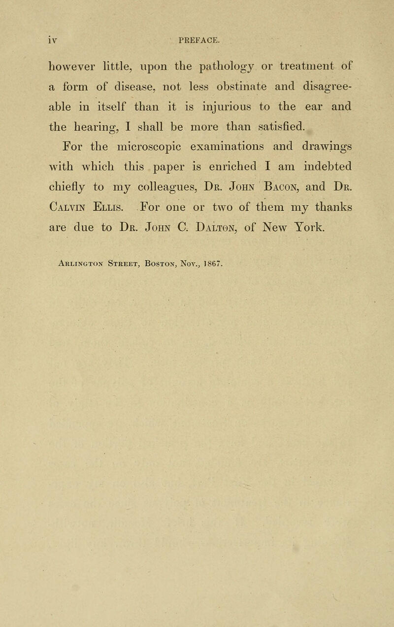 PREFACE. however little, upon the pathology or treatment of a form of disease, not less obstinate and disagree- able in itself than it is injurious to the ear and the hearing, I shall be more than satisfied. For the microscopic examinations and drawings with which this paper is enriched I am indebted chiefly to my colleagues, Dr. John Bacon, and Dr. Calvin Ellis. For one or two of them my thanks are clue to Dr. John C. Dalton, of New York. Arlington Street, Boston, Nov., 1867.