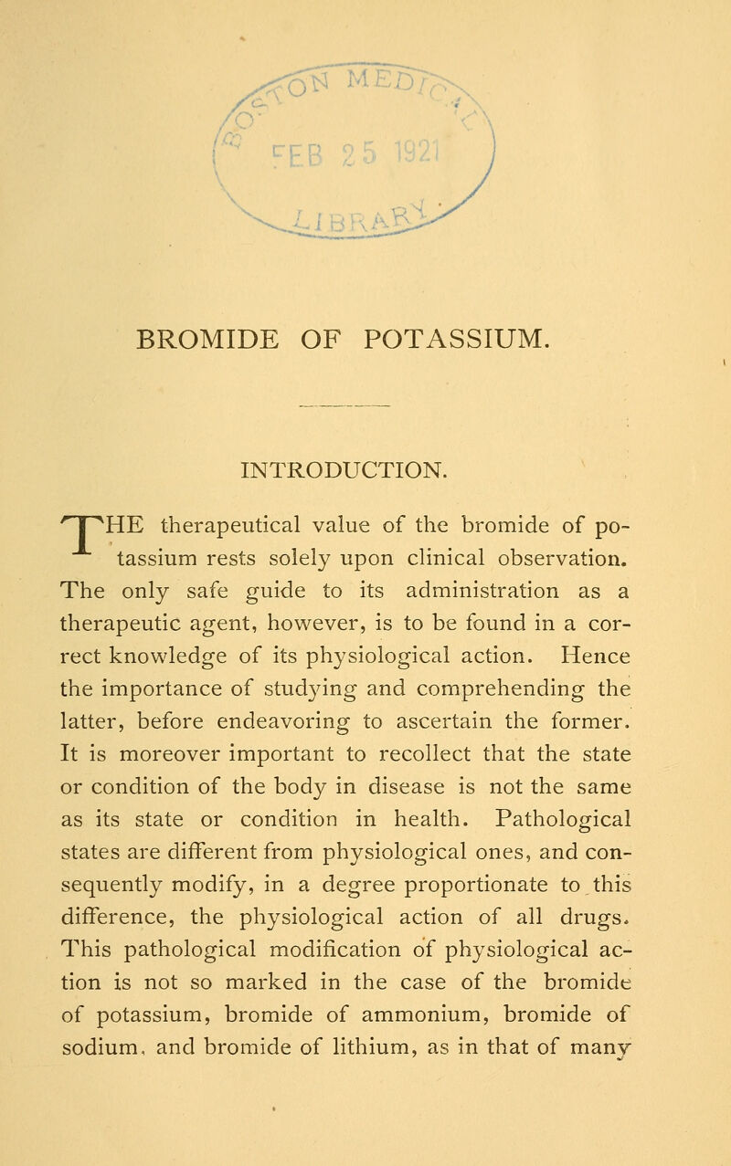 INTRODUCTION. 'nr^HE therapeutical value of the bromide of po- tassium rests solely upon clinical observation. The only safe guide to its administration as a therapeutic agent, however, is to be found in a cor- rect knowledge of its physiological action. Hence the importance of stud3ang and comprehending the latter, before endeavoring to ascertain the former. It is moreover important to recollect that the state or condition of the body in disease is not the same as its state or condition in health. Pathological states are different from physiological ones, and con- sequently modify, in a degree proportionate to this difference, the physiological action of all drugs* This pathological modification of physiological ac- tion is not so marked in the case of the bromide of potassium, bromide of ammonium, bromide of sodium, and bromide of lithium, as in that of manv