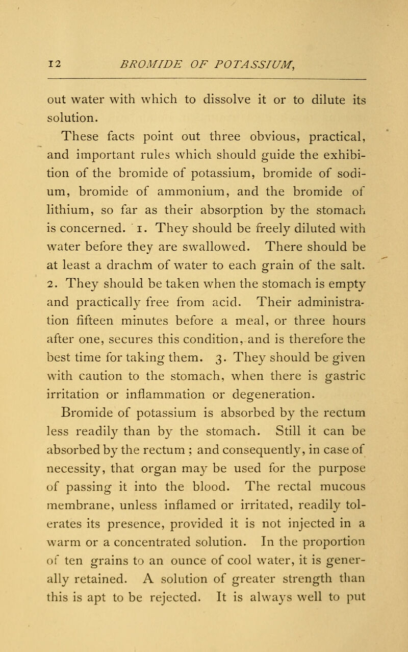 out water with which to dissolve it or to dilute its solution. These facts point out three obvious, practical, and important rules which should guide the exhibi- tion of the bromide of potassium, bromide of sodi- um, bromide of ammonium, and the bromide of lithium, so far as their absorption by the stomach is concerned, i. They should be freely diluted with water before they are swallowed. There should be at least a drachm of water to each grain of the salt. 2. They should be taken when the stomach is empty and practically free from acid. Their administra- tion fifteen minutes before a meal, or three hours after one, secures this condition, and is therefore the best time for taking them. 3. They should be given with caution to the stomach, w^hen there is gastric irritation or inflammation or degeneration. Bromide of potassium is absorbed by the rectum less readily than by the stomach. Still it can be absorbed by the rectum ; and consequently, in case of necessity, that organ may be used for the purpose of passing it into the blood. The rectal mucous membrane, unless inflamed or irritated, readily tol- erates its presence, provided it is not injected in a warm or a concentrated solution. In the proportion of ten grains to an ounce of cool water, it is gener- ally retained. A solution of greater strength than this is apt to be rejected. It is always well to put