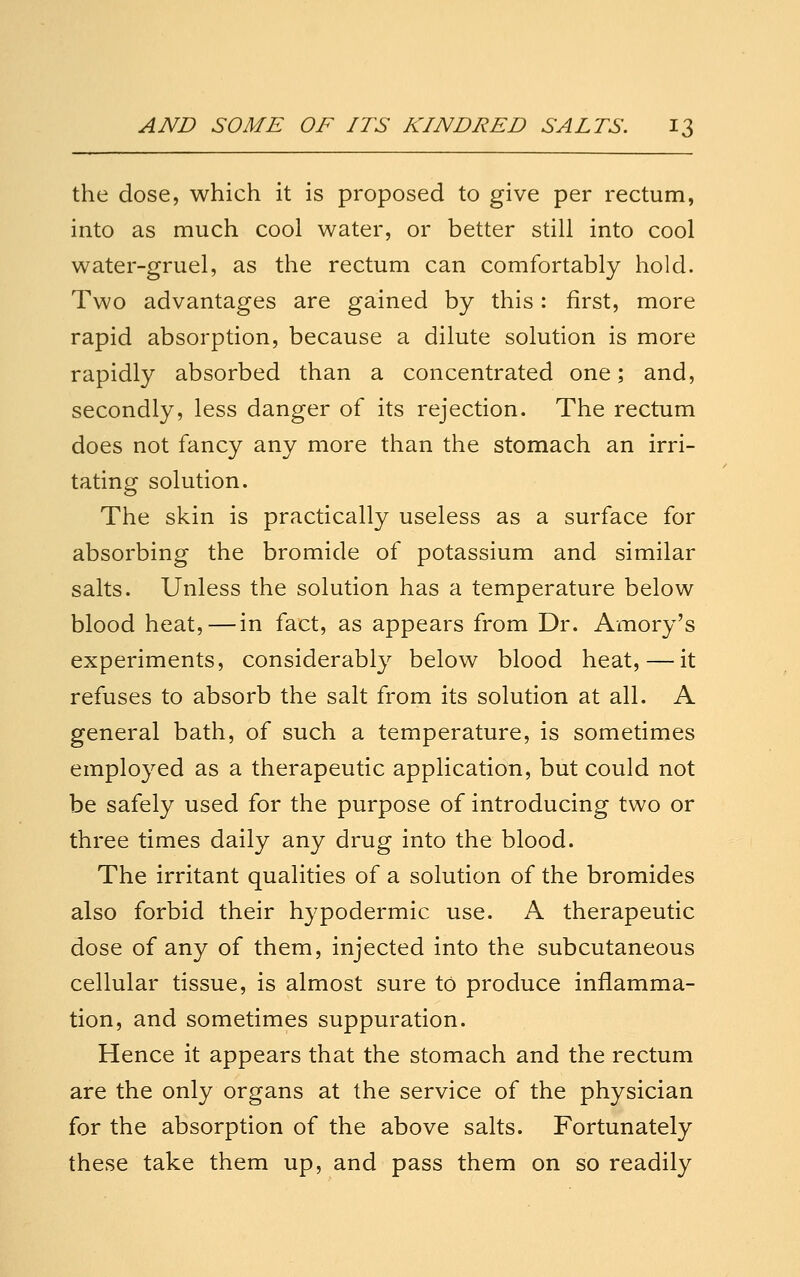 the dose, which it is proposed to give per rectum, into as much cool water, or better still into cool water-gruel, as the rectum can comfortably hold. Two advantages are gained by this: first, more rapid absorption, because a dilute solution is more rapidly absorbed than a concentrated one; and, secondly, less danger of its rejection. The rectum does not fancy any more than the stomach an irri- tating solution. The skin is practically useless as a surface for absorbing the bromide of potassium and similar salts. Unless the solution has a temperature below blood heat,—in fact, as appears from Dr. Amory's experiments, considerably below blood heat, — it refuses to absorb the salt from its solution at all. A general bath, of such a temperature, is sometimes employed as a therapeutic application, but could not be safely used for the purpose of introducing two or three times daily any drug into the blood. The irritant qualities of a solution of the bromides also forbid their hypodermic use. A therapeutic dose of any of them, injected into the subcutaneous cellular tissue, is almost sure to produce inflamma- tion, and sometimes suppuration. Hence it appears that the stomach and the rectum are the only organs at the service of the physician for the absorption of the above salts. Fortunately these take them up, and pass them on so readily