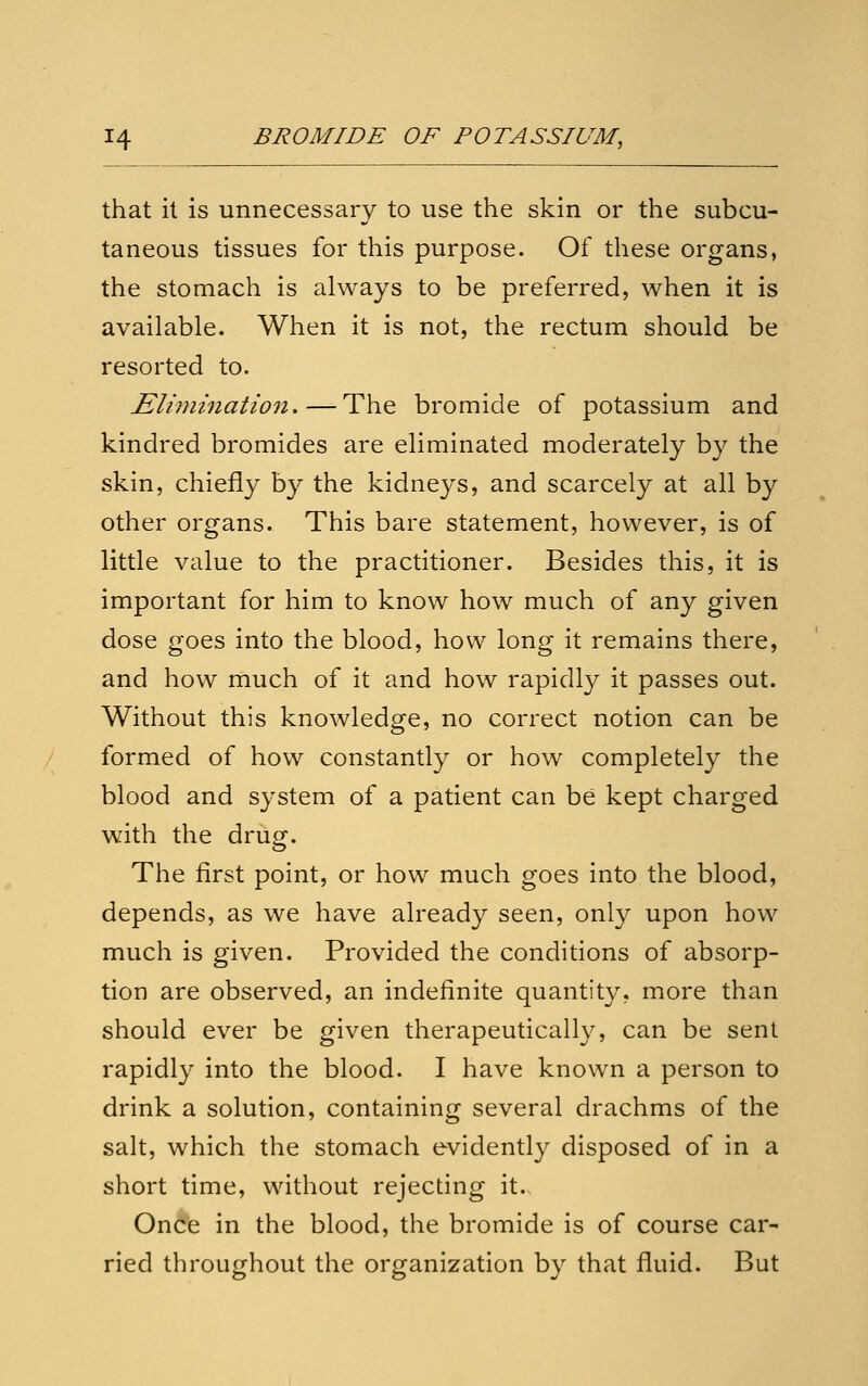 that it is unnecessary to use the skin or the subcu- taneous tissues for this purpose. Of these organs, the stomach is always to be preferred, when it is available. When it is not, the rectum should be resorted to. Elimination,—The bromide of potassium and kindred bromides are eliminated moderately by the skin, chiefly by the kidneys, and scarcely at all by other organs. This bare statement, however, is of little value to the practitioner. Besides this, it is important for him to know how much of any given dose goes into the blood, how long it remains there, and how much of it and how rapidly it passes out. Without this knowledge, no correct notion can be formed of how constantly or how completely the blood and system of a patient can be kept charged with the drug. The first point, or how much goes into the blood, depends, as we have already seen, only upon how much is given. Provided the conditions of absorp- tion are observed, an indefinite quantity, more than should ever be given therapeutically, can be sent rapidly into the blood. I have known a person to drink a solution, containing several drachms of the salt, which the stomach evidently disposed of in a short time, without rejecting it. Once in the blood, the bromide is of course car- ried throughout the organization by that fluid. But