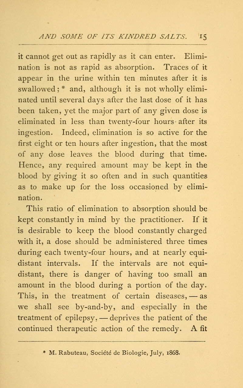 it cannot get out as rapidly as it can enter. Elimi- nation is not as rapid as absorption. Traces of it appear in the urine within ten minutes after it is swallowed; * and, although it is not wholly elimi- nated until several days after the last dose of it has been taken, yet the major part of any given dose is eliminated in less than twentj^-four hours after its ingestion. Indeed, elimination is so active for the first eight or ten hours after ingestion, that the most of any dose leaves the blood during that time. Hence, any required amount may be kept in the blood by giving it so often and in such quantities as to make up for the loss occasioned by elimi- nation. This ratio of elimination to absorption should be kept constantly in mind b}^ the practitioner. If it is desirable to keep the blood constantly charged with it, a dose should be administered three times during each twenty-four hours, and at nearly equi- distant intervals. If the intervals are not equi- distant, there is danger of having too small an amount in the blood during a portion of the day. This, in the treatment of certain diseases, — as we shall see by-and-by, and especially in the treatment of epilepsy, — deprives the patient of the continued therapeutic action of the remedy. A fit * M. Rabuteau, Societd de Biologic, July, 1868.