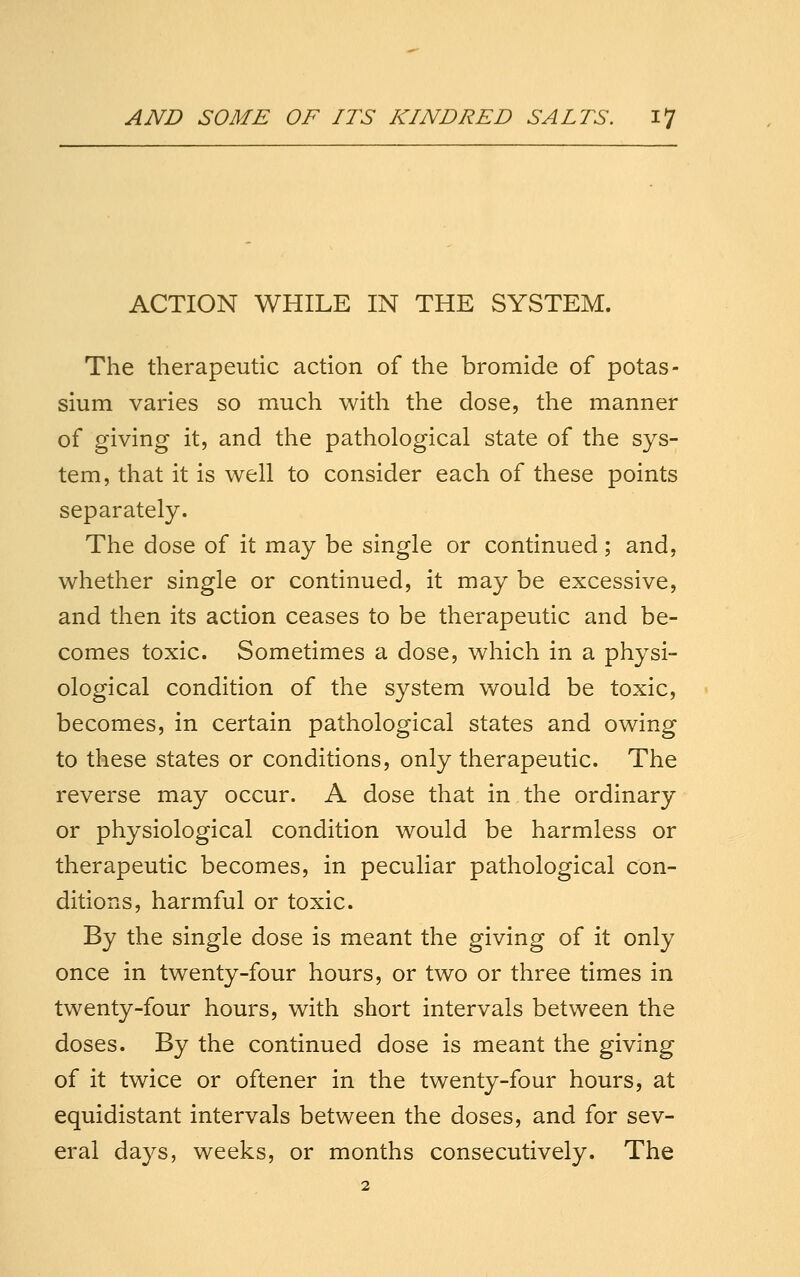 ACTION WHILE IN THE SYSTEM. The therapeutic action of the bromide of potas- sium varies so much with the dose, the manner of giving it, and the pathological state of the sys- tem, that it is well to consider each of these points separately. The dose of it may be single or continued; and, whether single or continued, it may be excessive, and then its action ceases to be therapeutic and be- comes toxic. Sometimes a dose, which in a physi- ological condition of the system would be toxic, becomes, in certain pathological states and owing to these states or conditions, only therapeutic. The reverse may occur. A dose that in the ordinary or physiological condition would be harmless or therapeutic becomes, in peculiar pathological con- ditions, harmful or toxic. By the single dose is meant the giving of it only once in twenty-four hours, or two or three times in twenty-four hours, with short intervals between the doses. By the continued dose is meant the giving of it twice or oftener in the twenty-four hours, at equidistant intervals between the doses, and for sev- eral days, weeks, or months consecutively. The