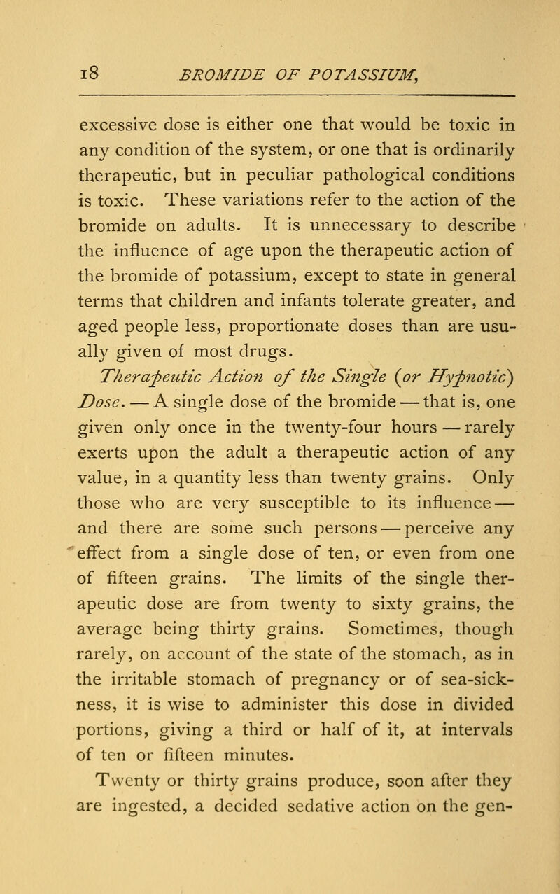 excessive dose is either one that would be toxic in any condition of the system, or one that is ordinarily therapeutic, but in peculiar pathological conditions is toxic. These variations refer to the action of the bromide on adults. It is unnecessary to describe the influence of age upon the therapeutic action of the bromide of potassium, except to state in general terms that children and infants tolerate greater, and aged people less, proportionate doses than are usu- ally given of most drugs. Theraj)euttc Action of the Single {or Hyfnotic) Dose, — A single dose of the bromide — that is, one given only once in the twenty-four hours — rarely exerts upon the adult a therapeutic action of any value, in a quantity less than twenty grains. Only those who are very susceptible to its influence — and there are some such persons — perceive any effect from a single dose of ten, or even from one of fifteen grains. The limits of the single ther- apeutic dose are from twenty to sixty grains, the average being thirty grains. Sometimes, though rarely, on account of the state of the stomach, as in the irritable stomach of pregnancy or of sea-sick- ness, it is wise to administer this dose in divided portions, giving a third or half of it, at intervals of ten or fifteen minutes. Twenty or thirty grains produce, soon after they are ingested, a decided sedative action on the gen-