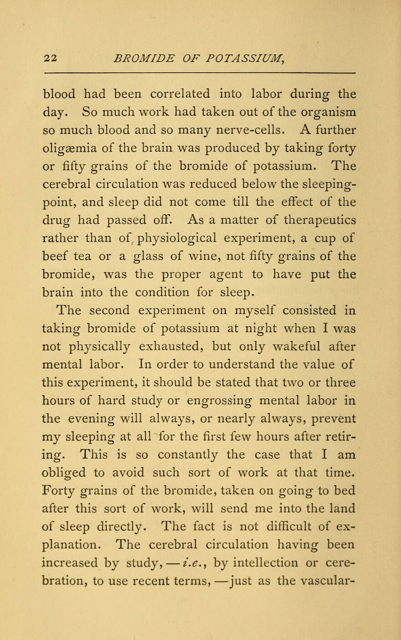 blood had been correlated into labor during the day. So much work had taken out of the organism so much blood and so many nerve-cells. A further oligaemia of the brain was produced by taking forty or fifty grains of the bromide of potassium. The cerebral circulation was reduced below the sleeping- point, and sleep did not come till the effect of the drug had passed off. As a matter of therapeutics rather than of physiological experiment, a cup of beef tea or a glass of wine, not fifty grains of the bromide, was the proper agent to have put the brain into the condition for sleep. The second experiment on myself consisted in taking bromide of potassium at night when I was not physically exhausted, but only wakeful after mental labor. In order to understand the value of this experiment, it should be stated that two or three hours of hard study or engrossing mental labor in the evening will always, or nearly always, prevent my sleeping at all for the first few hours after retir- ing. This is so constantly the case that I am obliged to avoid such sort of work at that time. Forty grains of the bromide, taken on going to bed after this sort of work, will send me into the land of sleep directly. The fact is not difficult of ex- planation. The cerebral circulation having been increased by study, — i.e.^ by intellection or cere- bration, to use recent terms, —just as the vascular-