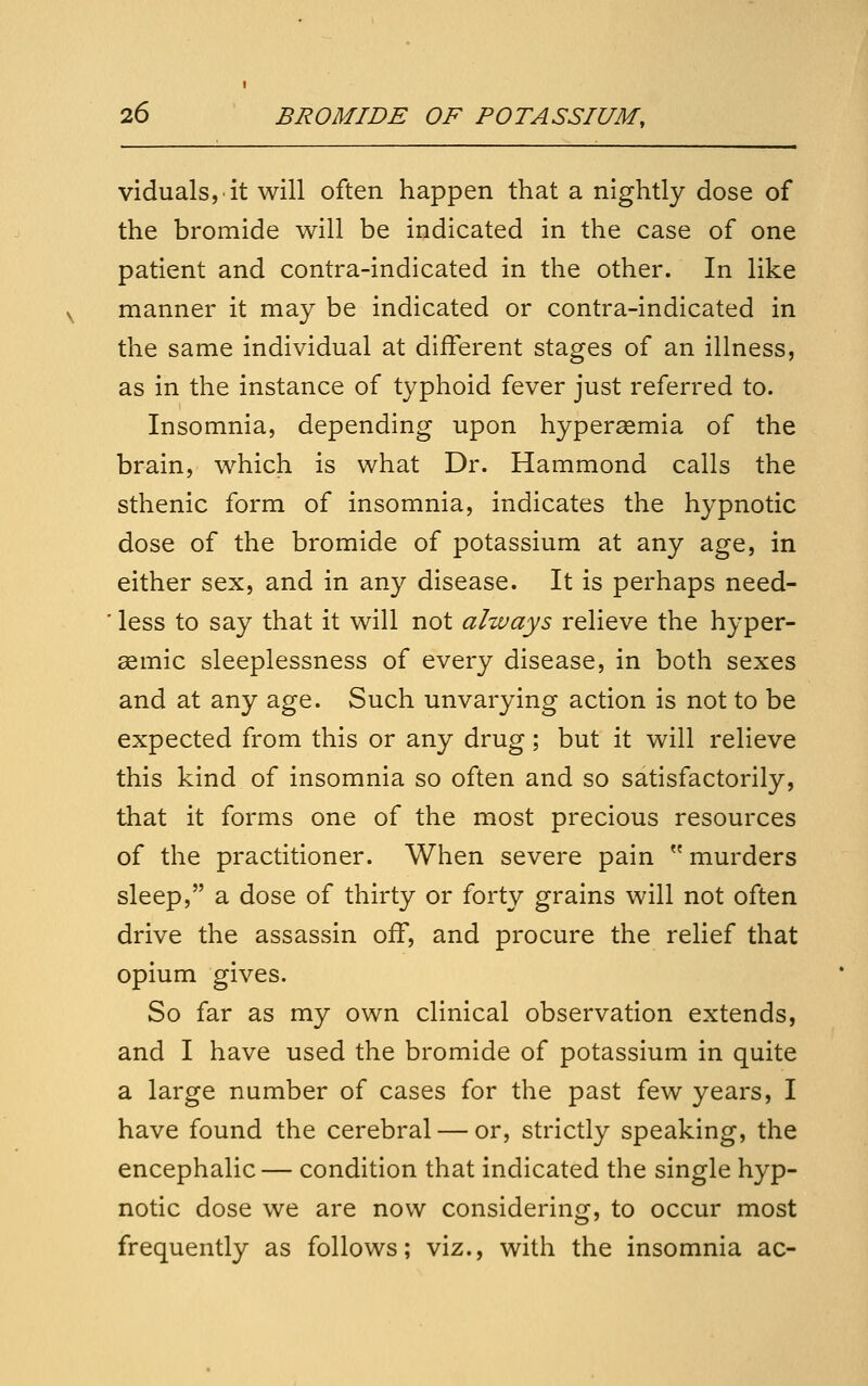 viduals,it will often happen that a nightly dose of the bromide will be indicated in the case of one patient and contra-indicated in the other. In like manner it may be indicated or contra-indicated in the same individual at different stages of an illness, as in the instance of typhoid fever just referred to. Insomnia, depending upon hyperagmia of the brain, which is what Dr. Hammond calls the sthenic form of insomnia, indicates the hypnotic dose of the bromide of potassium at any age, in either sex, and in any disease. It is perhaps need- less to say that it will not always relieve the hyper- ssmic sleeplessness of every disease, in both sexes and at any age. Such unvarying action is not to be expected from this or any drug; but it will relieve this kind of insomnia so often and so satisfactorily, that it forms one of the most precious resources of the practitioner. When severe pain  murders sleep, a dose of thirty or forty grains will not often drive the assassin off, and procure the relief that opium gives. So far as my own clinical observation extends, and I have used the bromide of potassium in quite a large number of cases for the past few years, I have found the cerebral — or, strictly speaking, the encephalic— condition that indicated the single hyp- notic dose we are now considering, to occur most frequently as follows; viz., with the insomnia ac-