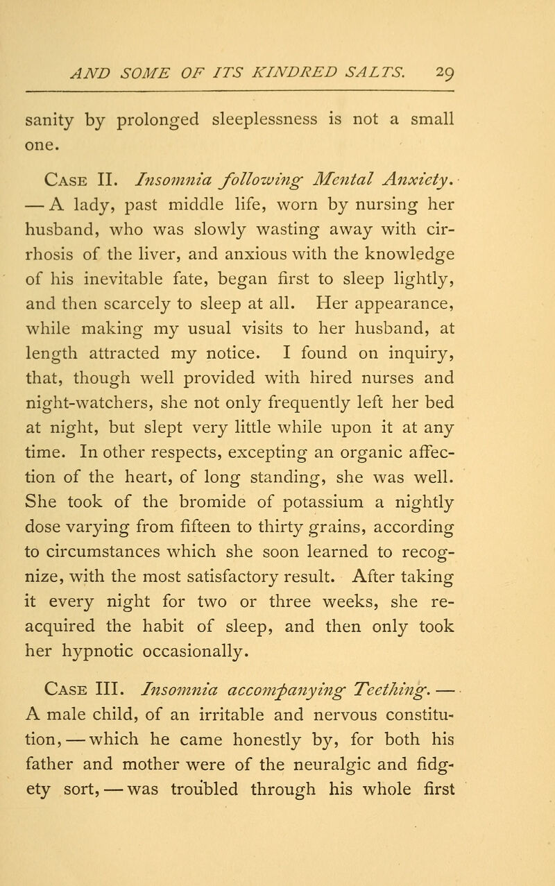 sanity by prolonged sleeplessness is not a small one. Case II. l7iso?nnta following Mental Anxiety, — A lady, past middle life, worn by nursing her husband, who was slowly wasting away with cir- rhosis of the liver, and anxious with the knowledge of his inevitable fate, began first to sleep lightly, and then scarcely to sleep at all. Her appearance, while making my usual visits to her husband, at length attracted my notice. I found on inquiry, that, though well provided with hired nurses and night-watchers, she not only frequently left her bed at night, but slept very little while upon it at any time. In other respects, excepting an organic affec- tion of the heart, of long standing, she was well. She took of the bromide of potassium a nightly dose varying from fifteen to thirty grains, according to circumstances which she soon learned to recog- nize, with the most satisfactory result. After taking it every night for two or three weeks, she re- acquired the habit of sleep, and then only took her hypnotic occasionally. Case III. Insomnia accompanying Teething. — A male child, of an irritable and nervous constitu- tion,— which he came honestly by, for both his father and mother were of the neuralgic and fidg- ety sort, — was troubled through his whole first