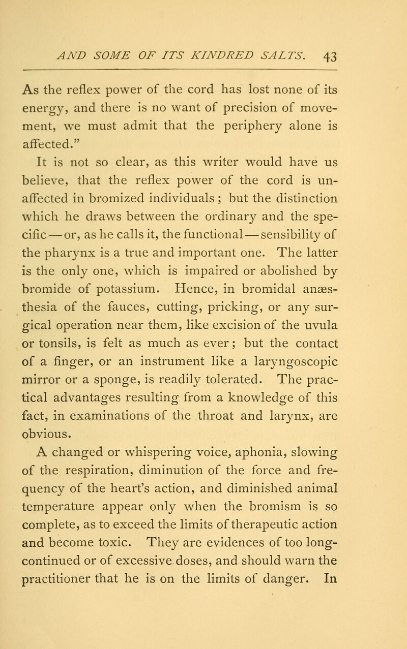 As the reflex power of the cord has lost none of its energy, and there is no want of precision of move- ment, we must admit that the periphery alone is affected. It is not so clear, as this writer would have us believe, that the reflex power of the cord is un- affected in bromized individuals ; but the distinction which he draws between the ordinary and the spe- cific— or, as he calls it, the functional — sensibility of the pharynx is a true and important one. The latter is the only one, which is impaired or abolished by bromide of potassium. Hence, in bromidal anaes- thesia of the fauces, cutting, pricking, or any sur- gical operation near them, like excision of the uvula or tonsils, is felt as much as ever; but the contact of a finger, or an instrument like a laryngoscopic mirror or a sponge, is readily tolerated. The prac- tical advantages resulting from a knowledge of this fact, in examinations of the throat and larynx, are obvious. A changed or whispering voice, aphonia, slowing of the respiration, diminution of the force and fre- quency of the heart's action, and diminished animal temperature appear only when the bromism is so complete, as to exceed the limits of therapeutic action and become toxic. They are evidences of too long- continued or of excessive doses, and should warn the practitioner that he is on the limits of danger. In