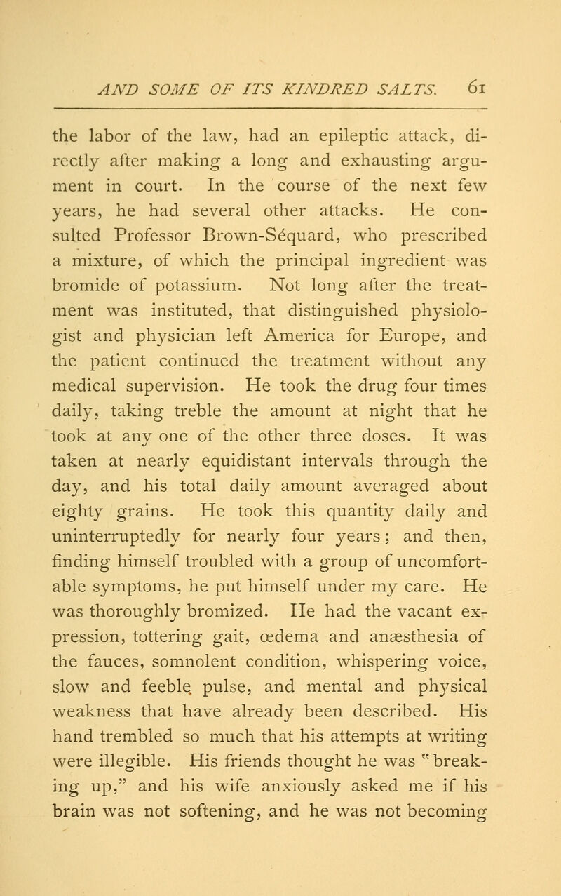 the labor of the law, had an epileptic attack, di- rectly after making a long and exhausting argu- ment in court. In the course of the next few- years, he had several other attacks. He con- sulted Professor Brown-Sequard, who prescribed a mixture, of which the principal ingredient was bromide of potassium. Not long after the treat- ment was instituted, that distinguished physiolo- gist and physician left America for Europe, and the patient continued the treatment without any medical supervision. He took the drug four times daily, taking treble the amount at night that he took at any one of the other three doses. It was taken at nearly equidistant intervals through the day, and his total daily amount averaged about eighty grains. He took this quantity daily and uninterruptedly for nearly four years; and then, finding himself troubled with a group of uncomfort- able symptoms, he put himself under my care. He was thoroughly bromized. He had the vacant ex- pression, tottering gait, oedema and angesthesia of the fauces, somnolent condition, whispering voice, slow and feeble, pulse, and mental and physical weakness that have already been described. His hand trembled so much that his attempts at writing were illegible. His friends thought he was  break- ing up, and his wife anxiously asked me if his brain was not softening, and he was not becoming