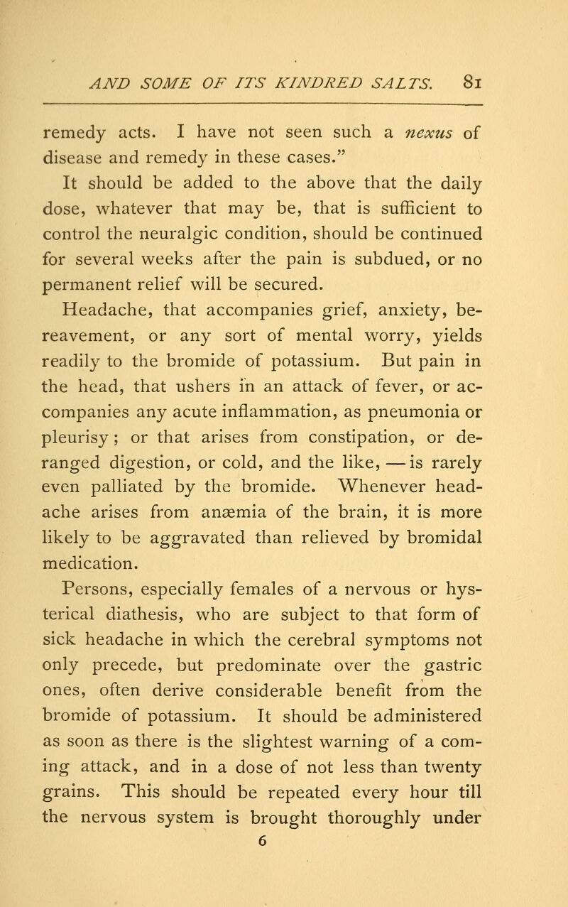 remedy acts. I have not seen such a nexus of disease and remedy in these cases. It should be added to the above that the daily dose, whatever that may be, that is sufficient to control the neuralgic condition, should be continued for several weeks after the pain is subdued, or no permanent relief will be secured. Headache, that accompanies grief, anxiety, be- reavement, or any sort of mental worry, yields readily to the bromide of potassium. But pain in the head, that ushers in an attack of fever, or ac- companies any acute inflammation, as pneumonia or pleurisy; or that arises from constipation, or de- ranged digestion, or cold, and the like, —is rarely even palliated by the bromide. Whenever head- ache arises from anaemia of the brain, it is more likely to be aggravated than relieved by bromidal medication. Persons, especially females of a nervous or hys- terical diathesis, who are subject to that form of sick headache in which the cerebral symptoms not only precede, but predominate over the gastric ones, often derive considerable benefit from the bromide of potassium. It should be administered as soon as there is the slightest warning of a com- ing attack, and in a dose of not less than twenty grains. This should be repeated every hour till the nervous system is brought thoroughly under 6