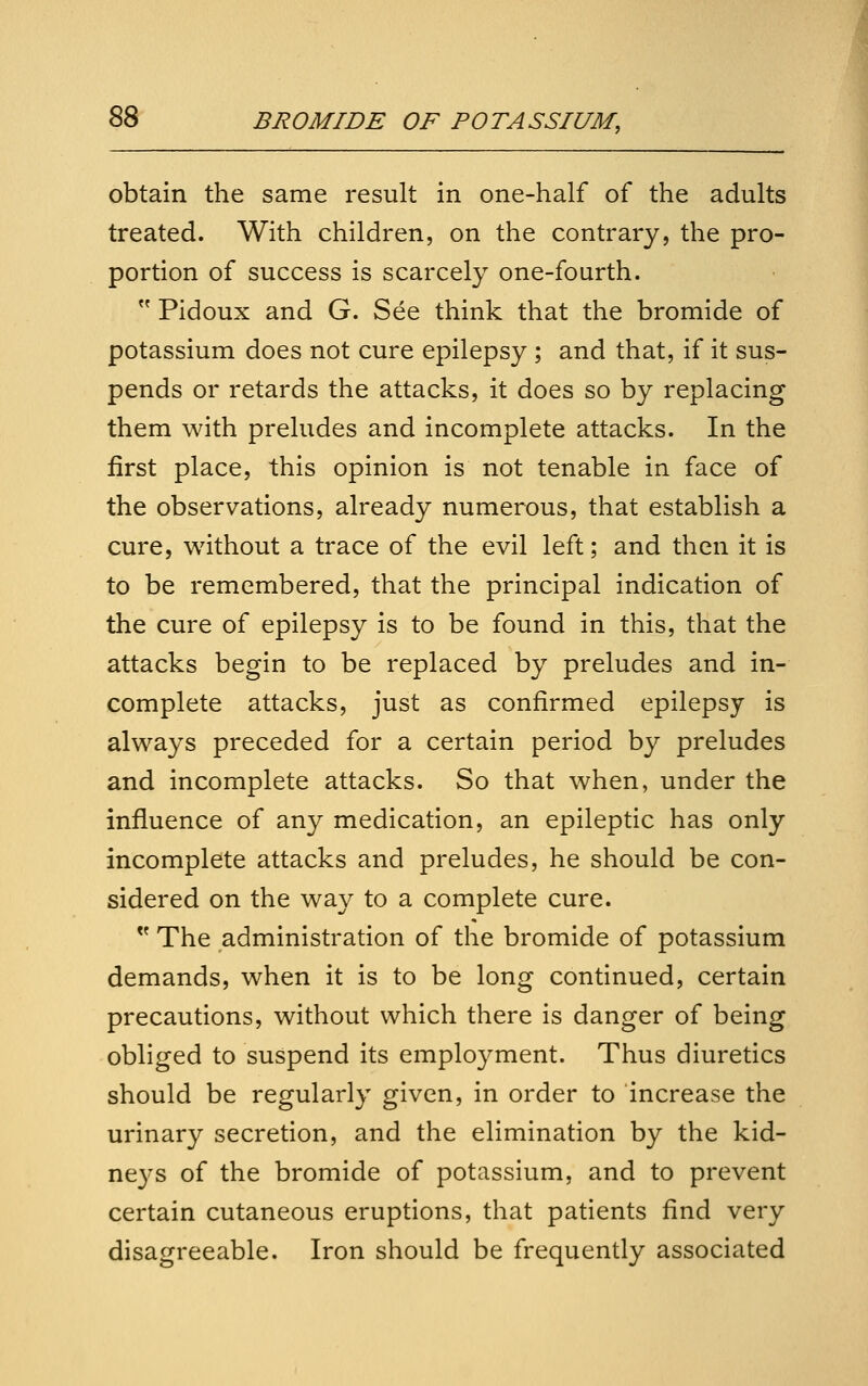 obtain the same result in one-half of the adults treated. With children, on the contrary, the pro- portion of success is scarcely one-fourth.  Pidoux and G. See think that the bromide of potassium does not cure epilepsy ; and that, if it sus- pends or retards the attacks, it does so by replacing them with preludes and incomplete attacks. In the first place, this opinion is not tenable in face of the observations, already numerous, that establish a cure, without a trace of the evil left; and then it is to be remembered, that the principal indication of the cure of epilepsy is to be found in this, that the attacks begin to be replaced by preludes and in- complete attacks, just as confirmed epilepsy is always preceded for a certain period by preludes and incomplete attacks. So that when, under the influence of any medication, an epileptic has only incomplete attacks and preludes, he should be con- sidered on the way to a complete cure.  The administration of the bromide of potassium demands, when it is to be long continued, certain precautions, without which there is danger of being obliged to suspend its employment. Thus diuretics should be regularly given, in order to increase the urinary secretion, and the elimination by the kid- ne3^s of the bromide of potassium, and to prevent certain cutaneous eruptions, that patients find very disagreeable. Iron should be frequently associated