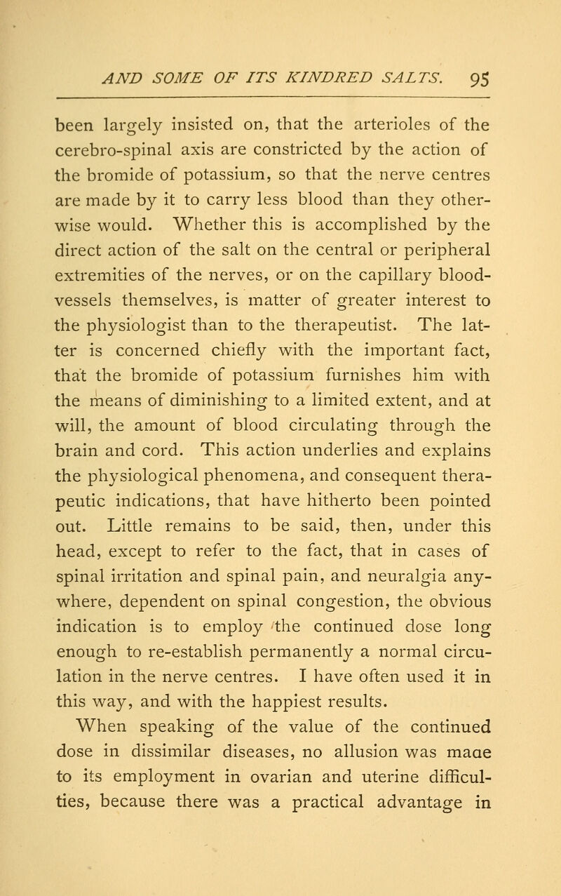 been largely insisted on, that the arterioles of the cerebro-spinal axis are constricted by the action of the bromide of potassium, so that the nerve centres are made by it to carry less blood than they other- wise would. Whether this is accomplished by the direct action of the salt on the central or peripheral extremities of the nerves, or on the capillary blood- vessels themselves, is matter of greater interest to the physiologist than to the therapeutist. The lat- ter is concerned chiefly with the important fact, that the bromide of potassium furnishes him with the rheans of diminishing to a limited extent, and at will, the amount of blood circulating through the brain and cord. This action underlies and explains the physiological phenomena, and consequent thera- peutic indications, that have hitherto been pointed out. Little remains to be said, then, under this head, except to refer to the fact, that in cases of spinal irritation and spinal pain, and neuralgia any- where, dependent on spinal congestion, the obvious indication is to employ the continued dose long enough to re-establish permanently a normal circu- lation in the nerve centres. I have often used it in this way, and with the happiest results. When speaking of the value of the continued dose in dissimilar diseases, no allusion was maae to its employment in ovarian and uterine difficul- ties, because there was a practical advantage in