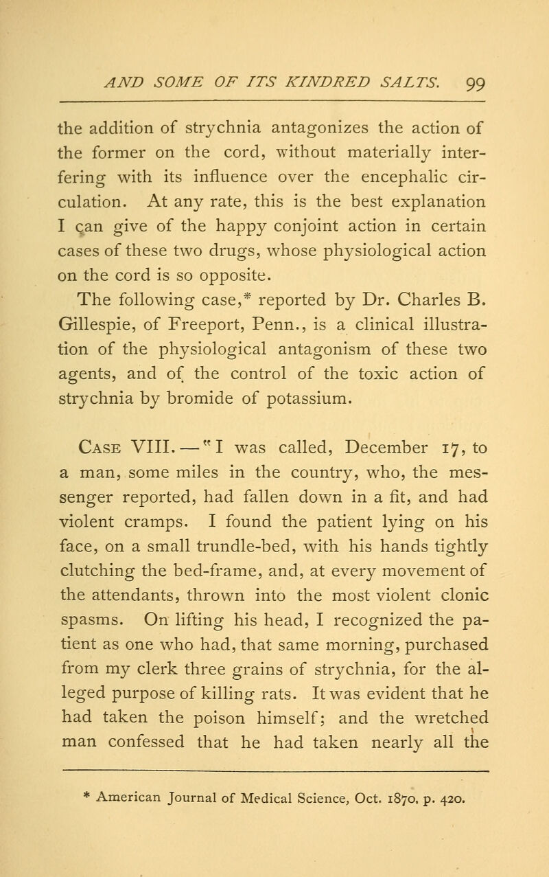 the addition of strychnia antagonizes the action of the former on the cord, without materially inter- fering with its influence over the encephalic cir- culation. At any rate, this is the best explanation I can give of the happy conjoint action in certain cases of these two drugs, whose physiological action on the cord is so opposite. The following case,* reported by Dr. Charles B. Gillespie, of Freeport, Penn., is a clinical illustra- tion of the physiological antagonism of these two agents, and of the control of the toxic action of strychnia by bromide of potassium. Case VIII. — I was called, December 17, to a man, some miles in the country, who, the mes- senger reported, had fallen down in a fit, and had violent cramps. I found the patient lying on his face, on a small trundle-bed, with his hands tightly clutching the bed-frame, and, at every movement of the attendants, thrown into the most violent clonic spasms. On lifting his head, I recognized the pa- tient as one who had, that same morning, purchased from my clerk three grains of strychnia, for the al- leged purpose of killing rats. It was evident that he had taken the poison himself; and the wretched man confessed that he had taken nearly all the * American Journal of Medical Science, Oct. 1870, p. 420.