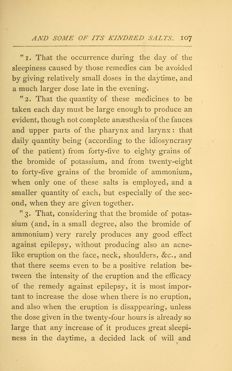 i. That the occurrence during the day of the sleepiness caused by those remedies can be avoided by giving relatively small doses in the daytime, and a much larger dose late in the evening. 2. That the quantity of these medicines to be taken each day must be large enough to produce an evident, though not complete anesthesia of the fauces and upper parts of the pharynx and larynx: that daily quantity being (according to the idiosyncrasy of the patient) from forty-five to eighty grains of the bromide of potassium, and from twenty-eight to forty-five grains of the bromide of ammonium, when only one of these salts is employed, and a smaller quantity of each, but especially of the sec- ond, when they are given together. 3. That, considering that the bromide of potas- sium (and, in a small degree, also the bromide of ammonium) very rarely produces any good effect against epilepsy, without producing also an acne- like eruption on the face, neck, shoulders, &c., and that there seems even to be a positive relation be- tween the intensity of the eruption and the efficacy of the remedy against epilepsy, it is most impor- tant to increase the dose when there is no eruption, and also when the eruption is disappearing, unless the dose given in the twenty-four hours is already so large that any increase of it produces great sleepi- ness in the daytime, a decided lack of will and