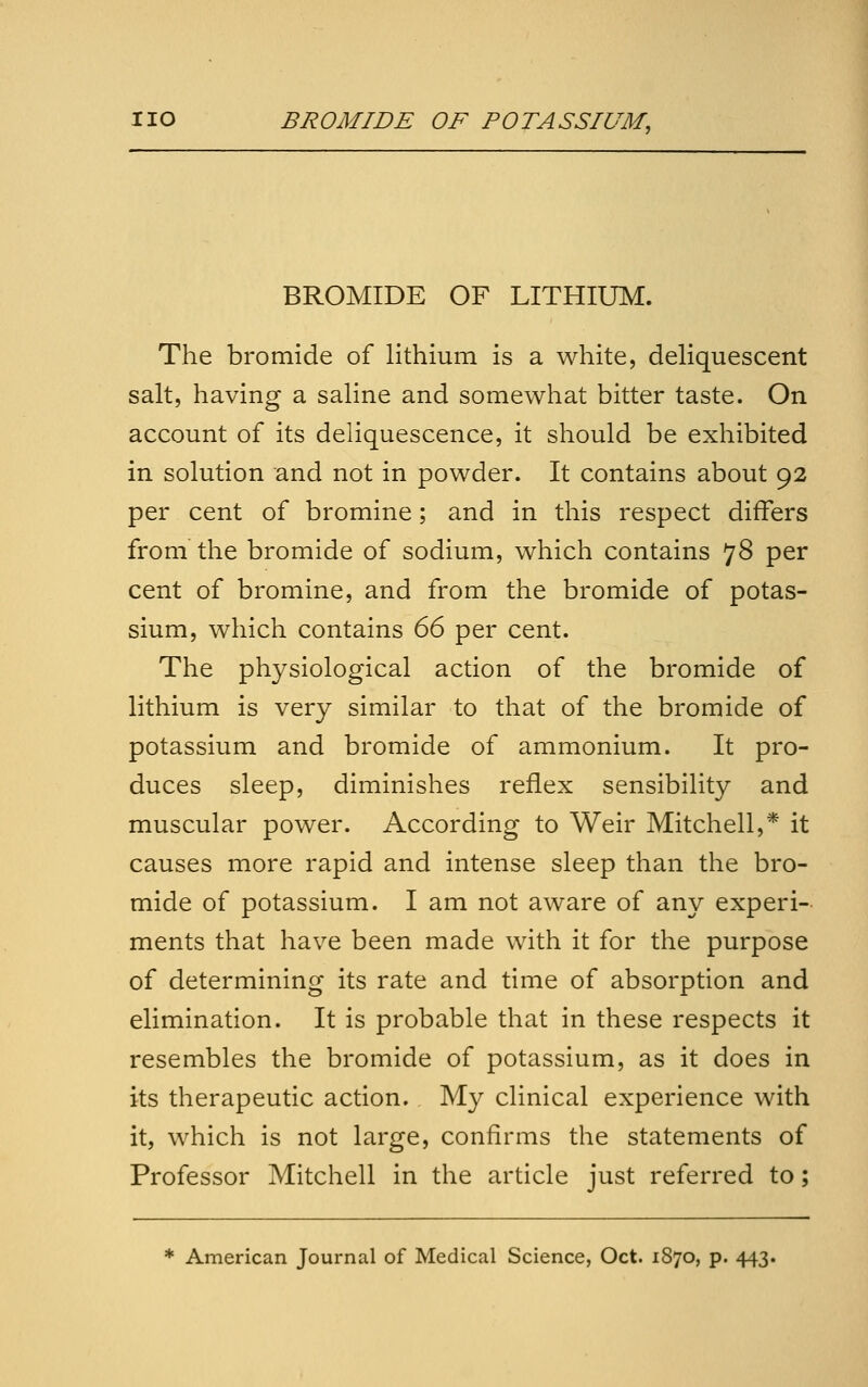 BROMIDE OF LITHIUM. The bromide of lithium is a white, dehquescent salt, having a saline and somewhat bitter taste. On account of its deliquescence, it should be exhibited in solution and not in powder. It contains about 92 per cent of bromine; and in this respect differs from the bromide of sodium, which contains 78 per cent of bromine, and from the bromide of potas- sium, which contains 66 per cent. The physiological action of the bromide of lithium is very similar to that of the bromide of potassium and bromide of ammonium. It pro- duces sleep, diminishes reflex sensibility and muscular power. According to Weir Mitchell,* it causes more rapid and intense sleep than the bro- mide of potassium. I am not aware of any experi- ments that have been made with it for the purpose of determining its rate and time of absorption and elimination. It is probable that in these respects it resembles the bromide of potassium, as it does in its therapeutic action. My clinical experience with it, which is not large, confirms the statements of Professor Mitchell in the article just referred to; * American Journal of Medical Science, Oct. 1870, p. 443.