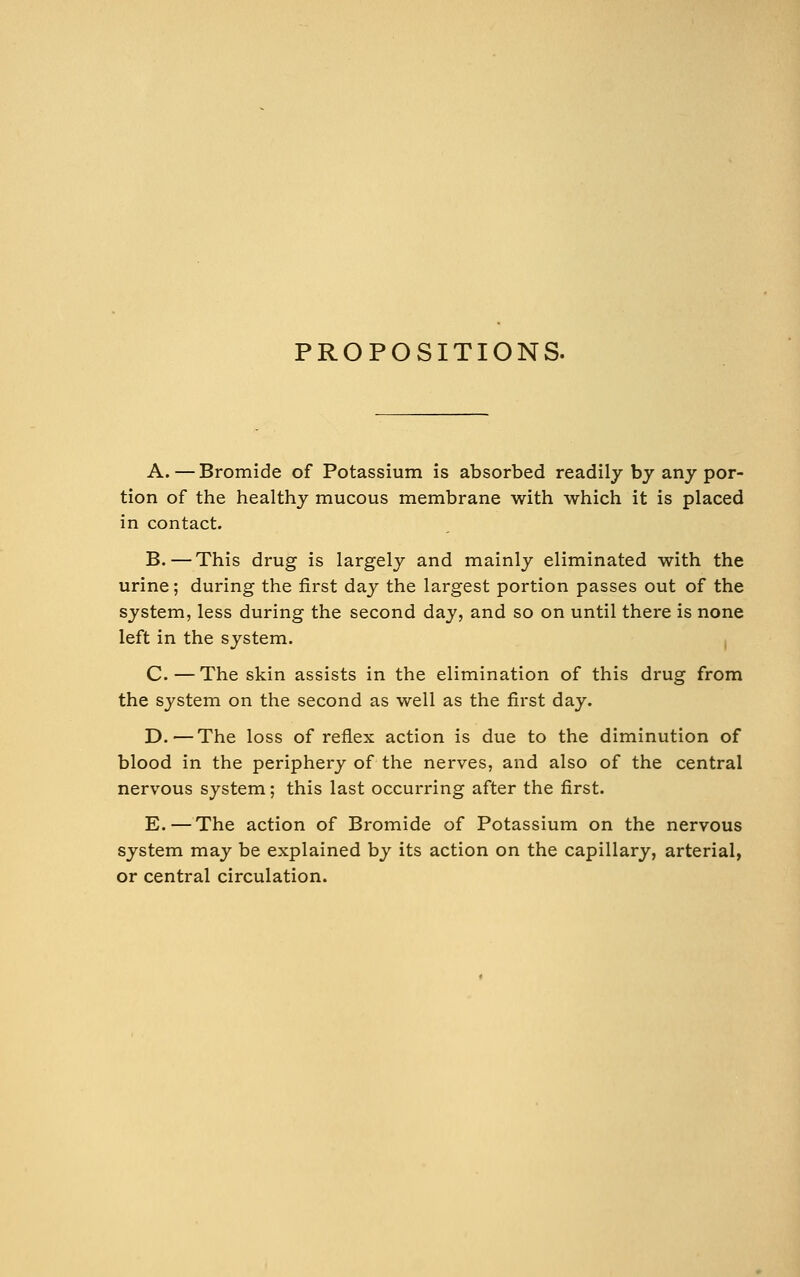 PROPOSITIONS. A.—Bromide of Potassium is absorbed readily by any por- tion of the healthy mucous membrane with which it is placed in contact. B.—This drug is largely and mainly eliminated with the urine; during the first day the largest portion passes out of the system, less during the second day, and so on until there is none left in the system. C.—The skin assists in the elimination of this drug from the system on the second as well as the first day. D.—The loss of reflex action is due to the diminution of blood in the periphery of the nerves, and also of the central nervous system; this last occurring after the first. E. — The action of Bromide of Potassium on the nervous system may be explained by its action on the capillary, arterial, or central circulation.