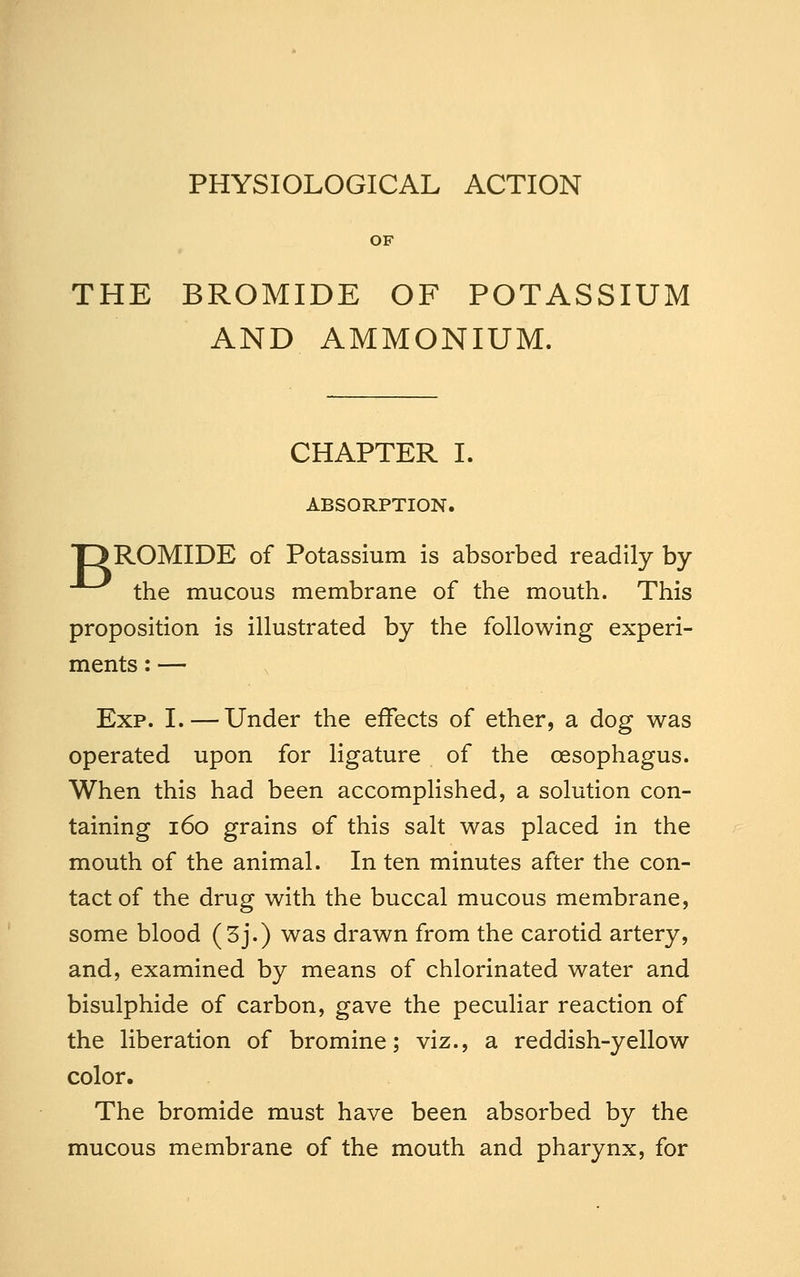 PHYSIOLOGICAL ACTION OF THE BROMIDE OF POTASSIUM AND AMMONIUM. CHAPTER I. ABSORPTION. DROMIDE of Potassium is absorbed readily by ^ the mucous membrane of the mouth. This proposition is illustrated by the following experi- ments : — Exp. I.—Under the effects of ether, a dog was operated upon for ligature of the oesophagus. When this had been accomplished, a solution con- taining i6o grains of this salt was placed in the mouth of the animal. In ten minutes after the con- tact of the drug with the buccal mucous membrane, some blood (3j.) was drawn from the carotid artery, and, examined by means of chlorinated water and bisulphide of carbon, gave the peculiar reaction of the liberation of bromine; viz., a reddish-yellow color. The bromide must have been absorbed by the mucous membrane of the mouth and pharynx, for