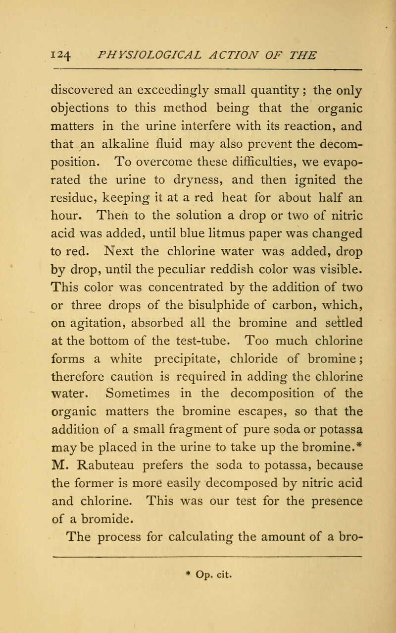 discovered an exceedingly small quantity; the only objections to this method being that the organic matters in the urine interfere with its reaction, and that an alkaline fluid may also prevent the decom- position. To overcome these difficulties, v^e evapo- rated the urine to dryness, and then ignited the residue, keeping it at a red heat for about half an hour. Then to the solution a drop or two of nitric acid was added, until blue litmus paper was changed to red. Next the chlorine water was added, drop by drop, until the peculiar reddish color was visible. This color was concentrated by the addition of two or three drops of the bisulphide of carbon, which, on agitation, absorbed all the bromine and settled at the bottom of the test-tube. Too much chlorine forms a white precipitate, chloride of bromine; therefore caution is required in adding the chlorine water. Sometimes in the decomposition of the organic matters the bromine escapes, so that the addition of a small fragment of pure soda or potassa maybe placed in the urine to take up the bromine.* M. Rabuteau prefers the soda to potassa, because the former is more easily decomposed by nitric acid and chlorine. This was our test for the presence of a bromide. The process for calculating the amount of a bro- * Op. cit.