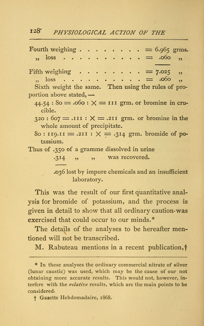 Fourth weighing = 6.965 grms. „ loss = .060 „ 5> Fifth weighing = 7.025 ,, loss = .060 „ Sixth weight the same. Then using the rules of pro- portion above stated, — 44.54 : 80 = .060 : X = III grm. or bromine in cru- cible. 320 : 607 = .iii:X=.2ii grm. or bromine in the whole amount of precipitate. 80 : 119.11 = .211 : X = -314 grm. bromide of po- tassium. Thus of .350 of a gramme dissolved in urine .314 „ „ was recovered. .036 lost by impure chemicals and an insufficient laboratory. This was the result of our first quantitative anal- ysis for bromide of potassium, and the process is given in detail to show that all ordinary caution-was exercised that could occur to our minds.* The details of the analyses to be hereafter men- tioned will not be transcribed. M. Rabuteau mentions in a recent publication,! * In these analyses the ordinary commercial nitrate of silver (lunar caustic) was used, which may be the cause of our not obtaining more accurate results. This would not, however, in- terfere with the relative results, which are the main points to be considered. \ Gazette Hebdomadaire, 1868.