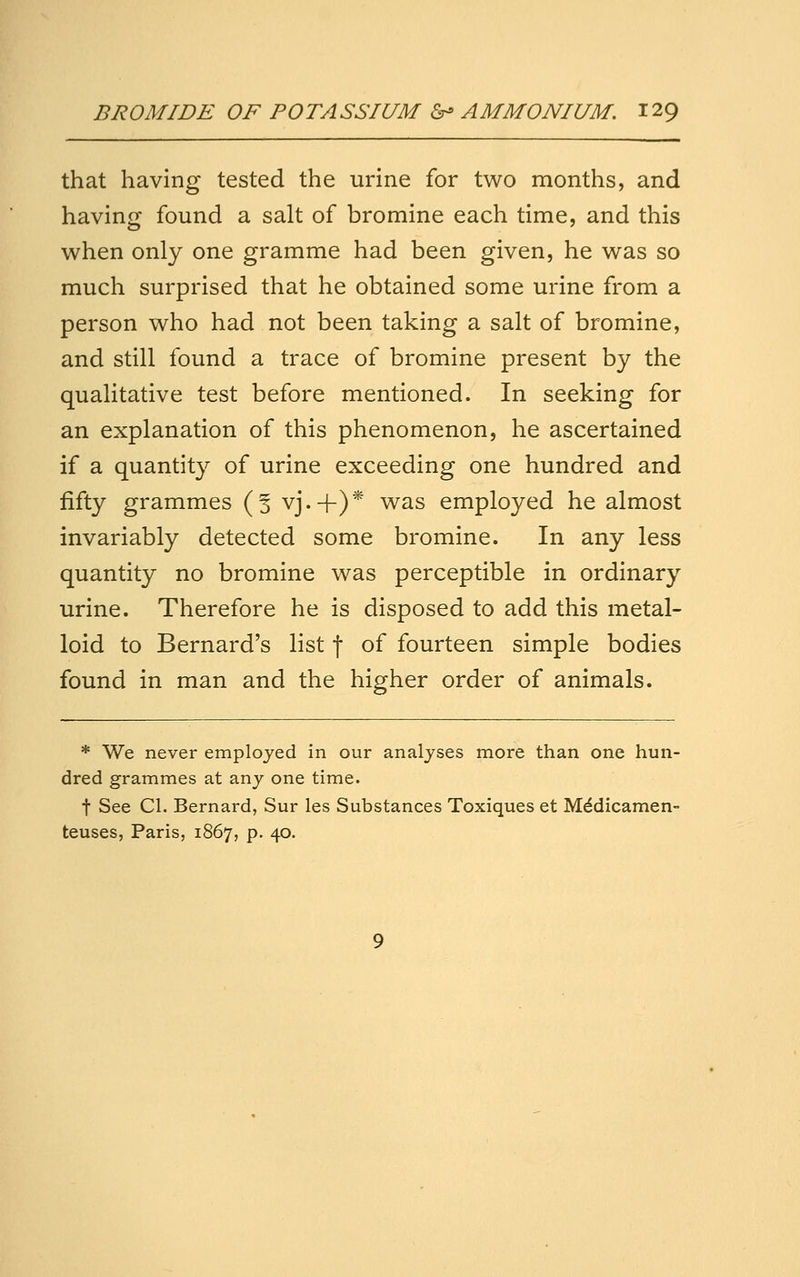that having tested the urine for two months, and having found a salt of bromine each time, and this v^hen only one gramme had been given, he v^as so much surprised that he obtained some urine from a person w^ho had not been taking a salt of bromine, and still found a trace of bromine present by the qualitative test before mentioned. In seeking for an explanation of this phenomenon, he ascertained if a quantity of urine exceeding one hundred and fifty grammes (5 vj.-f)* was employed he almost invariably detected some bromine. In any less quantity no bromine w^as perceptible in ordinary urine. Therefore he is disposed to add this metal- loid to Bernard's list | of fourteen simple bodies found in man and the higher order of animals. * We never employed in our analyses more than one hun- dred grammes at any one time. t See CI. Bernard, Sur les Substances Toxiques et M^dicamen- teuses, Paris, 1867, p. 40.
