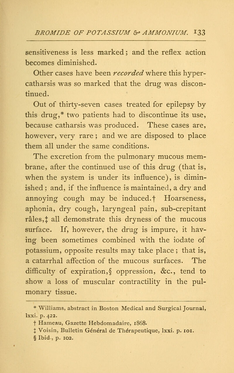 sensitiveness is less marked; and the reflex action becomes diminished. Other cases have been recorded where this hyper- catharsis was so marked that the drug was discon- tinued. Out of thirty-seven cases treated for epilepsy by this drug,* two patients had to discontinue its use, because catharsis was produced. These cases are, however, very rare; and we are disposed to place them all under the same conditions. The excretion from the pulmonary mucous mem- brane, after the continued use of this drug (that is, when the system is under its influence), is dimin- ished ; and, if the influence is maintained, a dry and annoying cough may be induced.f Hoarseness, aphonia, dry cough, laryngeal pain, sub-crepitant rales,J all demonstrate this dryness of the mucous surface. If, however, the drug is impure, it hav- ing been sometimes combined with the iodate of potassium, opposite results may take place ; that is, a catarrhal affection of the mucous surfaces. The difficulty of expiration,§ oppression, &c., tend to show a loss of muscular contractility in the pul- monary tissue. * Williams, abstract in Boston Medical and Surgical Journal, Ixxi. p. 422. t Hameau, Gazette Hebdomadaire, 1868. X Voisin, Bulletin General de Th^rapeutique, Ixxi. p. loi. § Ibid., p. 102.