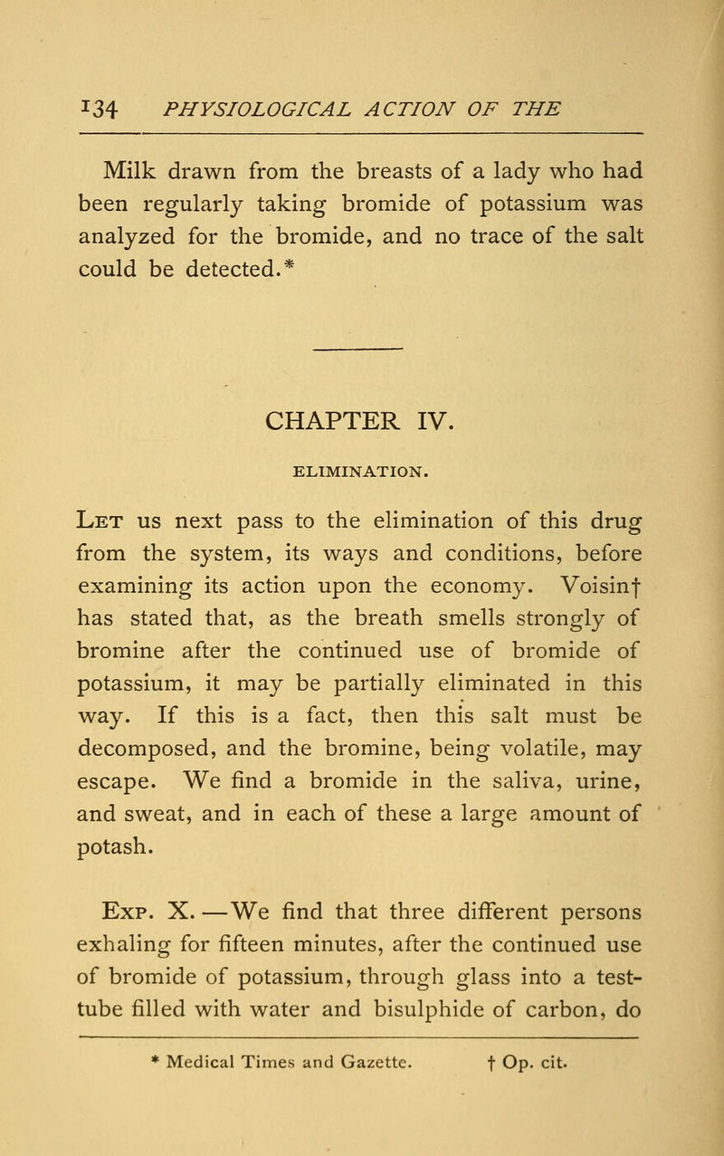 Milk drawn from the breasts of a lady who had been regularly taking bromide of potassium was analyzed for the bromide, and no trace of the salt could be detected.* CHAPTER IV. ELIMINATION. Let us next pass to the elimination of this drug from the system, its ways and conditions, before examining its action upon the economy. Voisinf has stated that, as the breath smells strongly of bromine after the continued use of bromide of potassium, it may be partially eliminated in this way. If this is a fact, then this salt must be decomposed, and the bromine, being volatile, may escape. We find a bromide in the saliva, urine, and sweat, and in each of these a large amount of potash. Exp. X. —We find that three different persons exhaling for fifteen minutes, after the continued use of bromide of potassium, through glass into a test- tube filled with water and bisulphide of carbon, do * Medical Times and Gazette. f Op. cit.