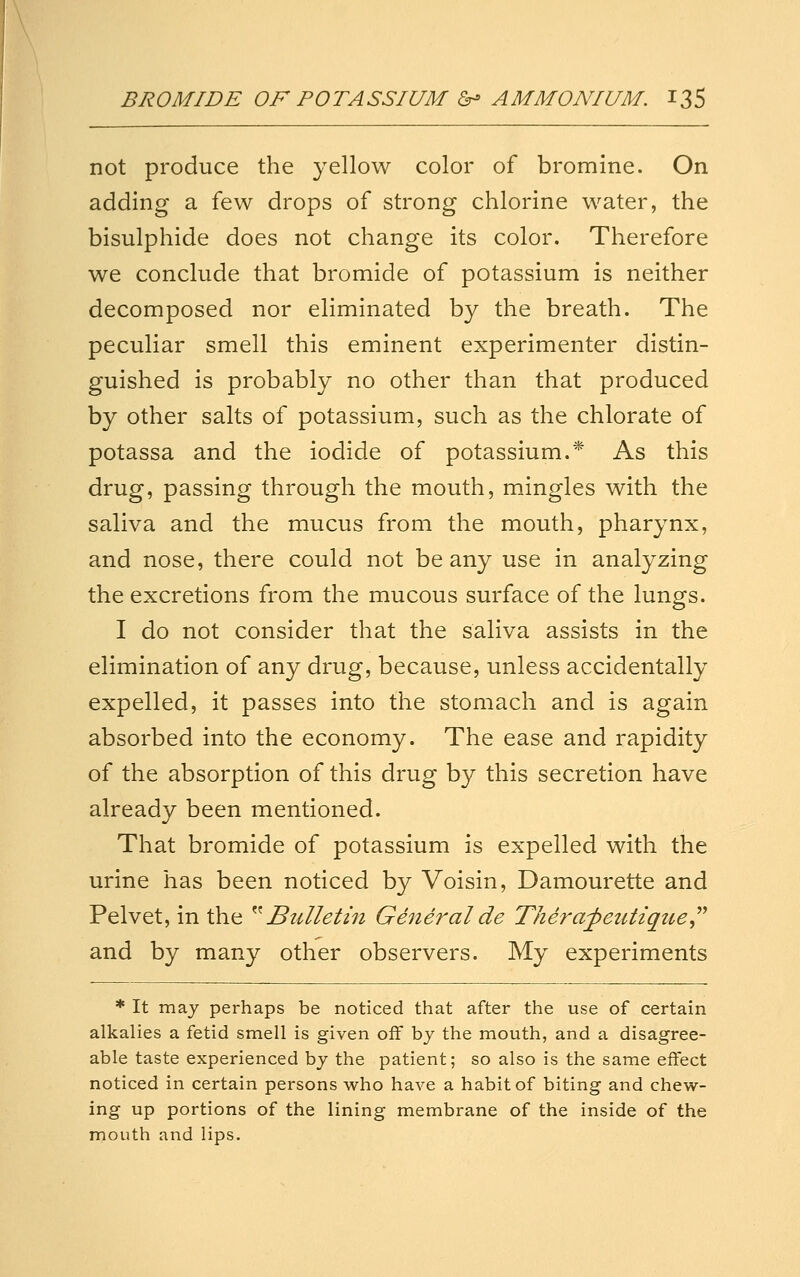 not produce the yellow color of bromine. On adding a few drops of strong chlorine water, the bisulphide does not change its color. Therefore we conclude that bromide of potassium is neither decomposed nor eliminated by the breath. The peculiar smell this eminent experimenter distin- guished is probably no other than that produced by other salts of potassium, such as the chlorate of potassa and the iodide of potassium.* As this drug, passing through the mouth, mingles with the saliva and the mucus from the mouth, pharynx, and nose, there could not be any use in analyzing the excretions from the mucous surface of the lungs. I do not consider that the saliva assists in the elimination of any drug, because, unless accidentally expelled, it passes into the stomach and is again absorbed into the economy. The ease and rapidity of the absorption of this drug by this secretion have already been mentioned. That bromide of potassium is expelled with the urine has been noticed by Voisin, Damourette and Pelvet, in the ^^Bulletin General de Thera^eutzque,^^ and by many other observers. My experiments * It may perhaps be noticed that after the use of certain alkalies a fetid smell is given off by the mouth, and a disagree- able taste experienced by the patient; so also is the same effect noticed in certain persons who have a habit of biting and chew- ing up portions of the lining membrane of the inside of the mouth and lips.