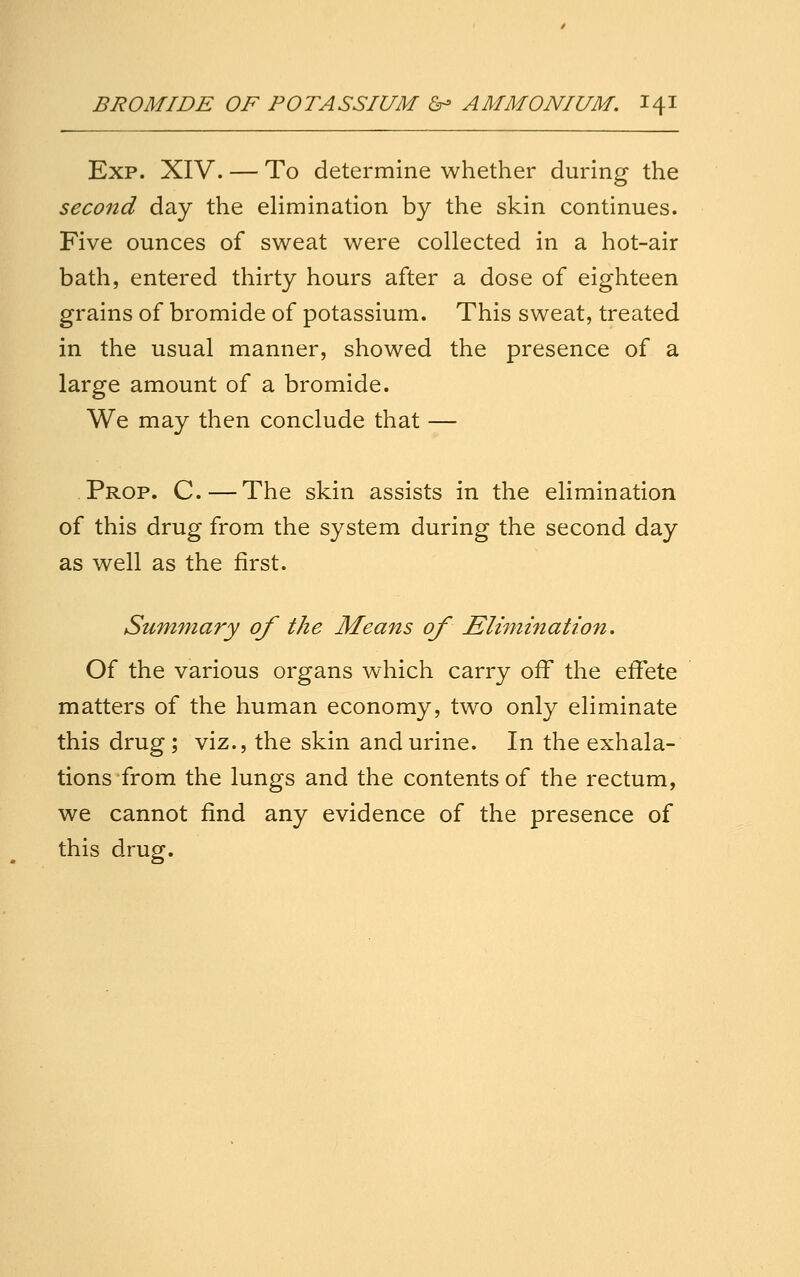 Exp. XIV. — To determine whether during the second day the elimination by the skin continues. Five ounces of sweat were collected in a hot-air bath, entered thirty hours after a dose of eighteen grains of bromide of potassium. This sweat, treated in the usual manner, showed the presence of a large amount of a bromide. We may then conclude that — Prop. C.—The skin assists in the elimination of this drug from the system during the second day as well as the first. Summary of the Means of Elimination. Of the various organs which carry off the effete matters of the human economy, two only eliminate this drug ; viz., the skin and urine. In the exhala- tions from the lungs and the contents of the rectum, we cannot find any evidence of the presence of this drug.