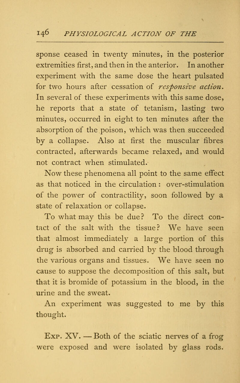 sponse ceased in twenty minutes, in the posterior extremities first, and then in the anterior. In another experiment with the same dose the heart pulsated for two hours after cessation of responsive action. In several of these experiments with this same dose, he reports that a state of tetanism, lasting two minutes, occurred in eight to ten minutes after the absorption of the poison, which was then succeeded by a collapse. Also at first the muscular fibres contracted, afterwards became relaxed, and would not contract when stimulated.- Now these phenomena all point to the same effect as that noticed in the circulation: over-stimulation of the power of contractility, soon followed by a state of relaxation or collapse. To what may this be due ? To the direct con- tact of the salt with the tissue? We have seen that almost immediately a large portion of this drug is absorbed and carried by the blood through the various organs and tissues. We have seen no cause to suppose the decomposition of this salt, but that it is bromide of potassium in the blood, in the urine and the sweat. An experiment was suggested to me by this thought. Exp. XV. — Both of the sciatic nerves of a frog were exposed and were isolated by glass rods.