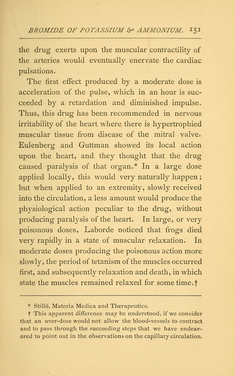 the drug exerts upon the muscular contractihty of the arteries would eventually enervate the cardiac pulsations. The first effect produced by a moderate dose is acceleration of the pulse, which in an hour is suc- ceeded by a retardation and diminished impulse. Thus, this drug has been recommended in nervous irritability of the heart where there is hypertrophied muscular tissue from disease of the mitral valve. Eulenberg and Guttman showed its local action upon the heart, and they thought that the drug caused paralysis of that organ.* In a large dose applied locally, this would very naturally happen; but when applied to an extremity, slowly received into the circulation, a less amount would produce the physiological action peculiar to the drug, without producing paralysis of the heart. In large, or very poisonous doses, Laborde noticed that frogs died very rapidly in a state of muscular relaxation. In moderate doses producing the poisonous action more slowly, the period of tetanism of the muscles occurred first, and subsequently relaxation and death, in which state the muscles remained relaxed for some time.f * Stille, Materia Medica and Therapeutics. t This apparent difference may be understood, if we consider that an over-dose would not allow the blood-vessels to contract and to pass through the succeeding steps that we have endeav- ored to point out in the observations on the capillary circulation.