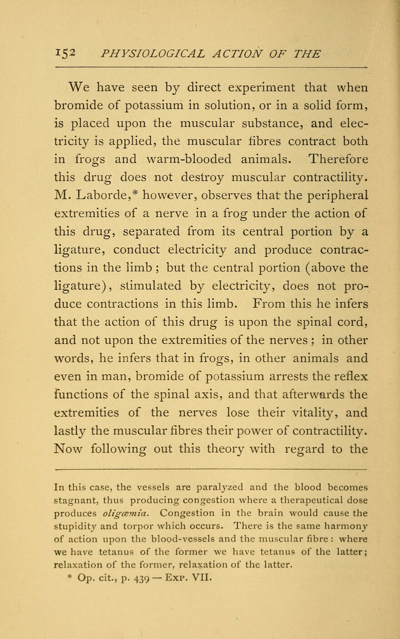 We have seen by direct experiment that when bromide of potassium in solution, or in a solid form, is placed upon the muscular substance, and elec- tricity is applied, the muscular fibres contract both in frogs and warm-blooded animals. Therefore this drug does not destroy muscular contractility. M. Laborde,* however, observes that the peripheral extremities of a nerve in a frog under the action of this drug, separated from its central portion by a ligature, conduct electricity and produce contrac- tions in the limb ; but the central portion (above the ligature), stimulated by electricity, does not pro- duce contractions in this limb. From this he infers that the action of this drug is upon the spinal cord, and not upon the extremities of the nerves ; in other words, he infers that in frogs, in other animals and even in man, bromide of potassium arrests the reflex functions of the spinal axis, and that afterwards the extremities of the nerves lose their vitality, and lastly the muscular fibres their power of contractility. Now following out this theory with regard to the In this case, the vessels are paralj-zed and the blood becomes stagnant, thus producing congestion where a therapeutical dose produces oligcEmia. Congestion in the brain would cause the stupidity and torpor which occurs. There is the same harmony of action upon the blood-vessels and the muscular fibre: where we have tetanus of the former we have tetanus of the latter; relaxation of the former, relaxation of the latter. * Op. cit., p. 439— Exp. VII.