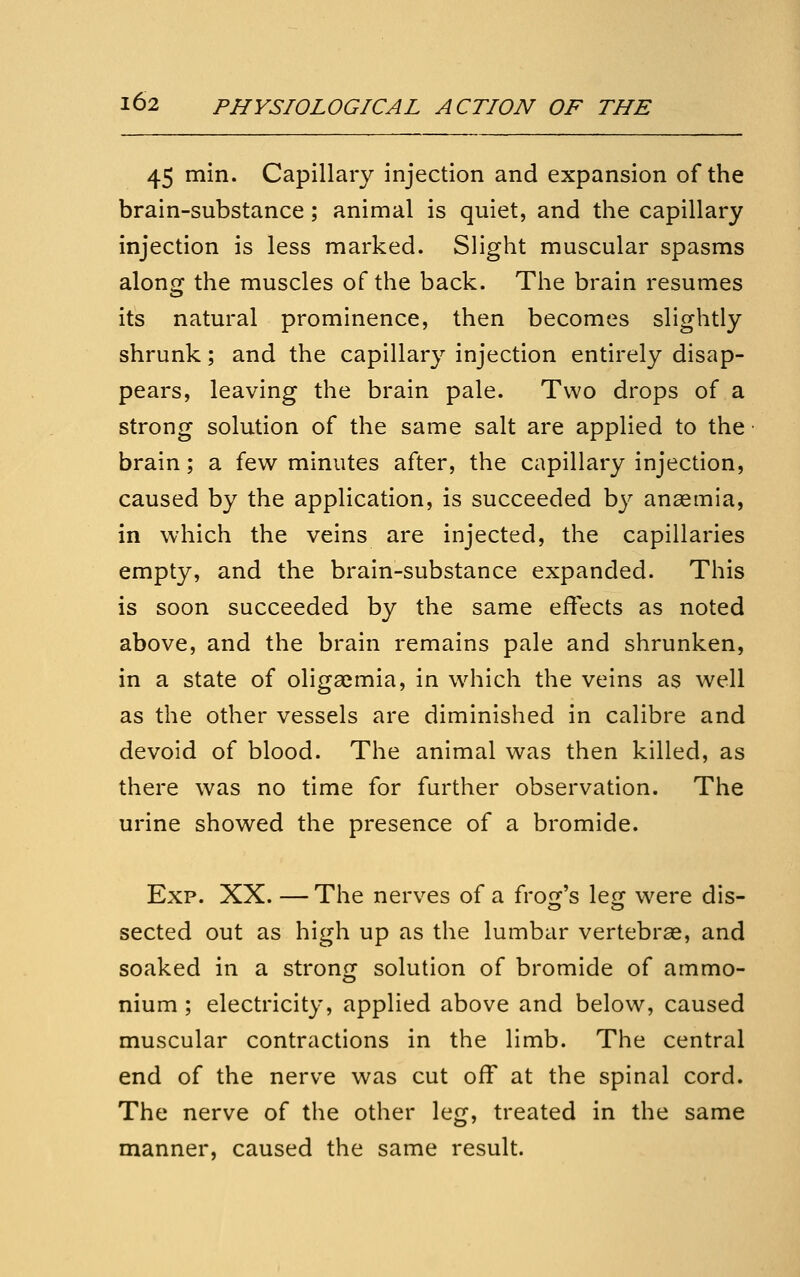 45 min. Capillary injection and expansion of the brain-substance; animal is quiet, and the capillary injection is less marked. Slight muscular spasms along the muscles of the back. The brain resumes its natural prominence, then becomes slightly shrunk; and the capillary injection entirely disap- pears, leaving the brain pale. Two drops of a strong solution of the same salt are applied to the brain; a few minutes after, the capillary injection, caused by the application, is succeeded by anagmia, in which the veins are injected, the capillaries empty, and the brain-substance expanded. This is soon succeeded by the same effects as noted above, and the brain remains pale and shrunken, in a state of oliga^mia, in which the veins as well as the other vessels are diminished in calibre and devoid of blood. The animal was then killed, as there was no time for further observation. The urine showed the presence of a bromide. Exp. XX. — The nerves of a frofj's leor were dis- sected out as high up as the lumbar vertebrae, and soaked in a stroncr solution of bromide of ammo- nium ; electricity, applied above and below, caused muscular contractions in the limb. The central end of the nerve was cut off at the spinal cord. The nerve of the other leg, treated in the same manner, caused the same result.