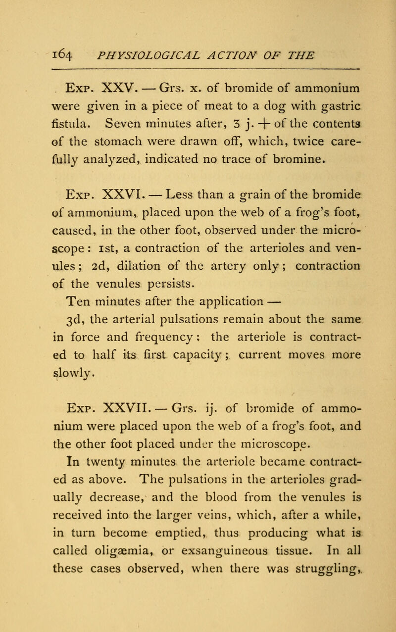Exp. XXV. — Grs. x. of bromide of ammonium were given in a piece of meat to a dog with gastric fistula. Seven minutes after, 3 j. + of the contents of the stomach were drawn off, which, twice care- fully analyzed, indicated no trace of bromine. Exp. XXVI. — Less than a grain of the bromide of ammonium, placed upon the web of a frog's foot, caused, in the other foot, observed under the micro- scope : 1st, a contraction of the arterioles and ven- ules : 2d, dilation of the artery only; contraction of the venules persists. Ten minutes after the application — 3d, the arterial pulsations remain about the same in force and frequency; the arteriole is contract- ed to half its first capacity; current moves more slowly. Exp. XXVII. — Grs. ij. of bromide of ammo- nium were placed upon the web of a frog's foot, and the other foot placed under the microscope. In twenty minutes the arteriole became contract- ed as above. The pulsations in the arterioles grad- ually decrease, and the blood from the venules is received into the larger veins, which, after a while, in turn become emptied, thus producing what is called oligaemia, or exsanguineous tissue. In all these cases observed, when there was struggling,.